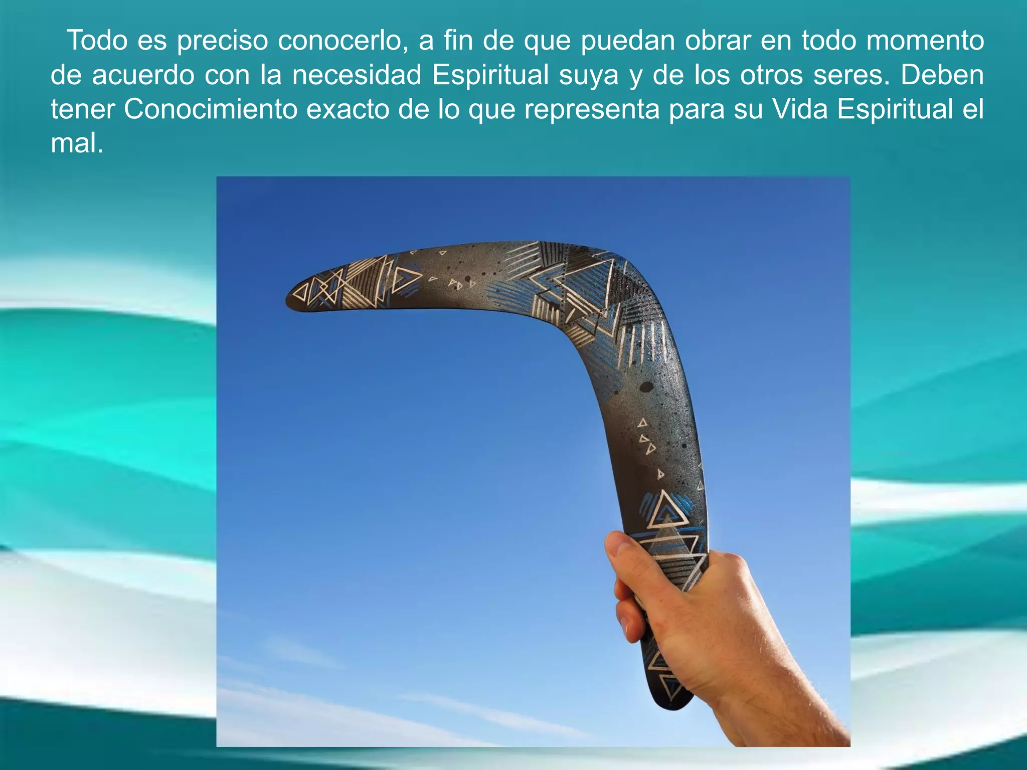 Todo es preciso conocerlo, a fin de que puedan obrar en todo momento
de acuerdo con la necesidad Espiritual suya y de los otros seres. Deben
tener Conocimiento exacto de lo que representa para su Vida Espiritual el
mal.
 