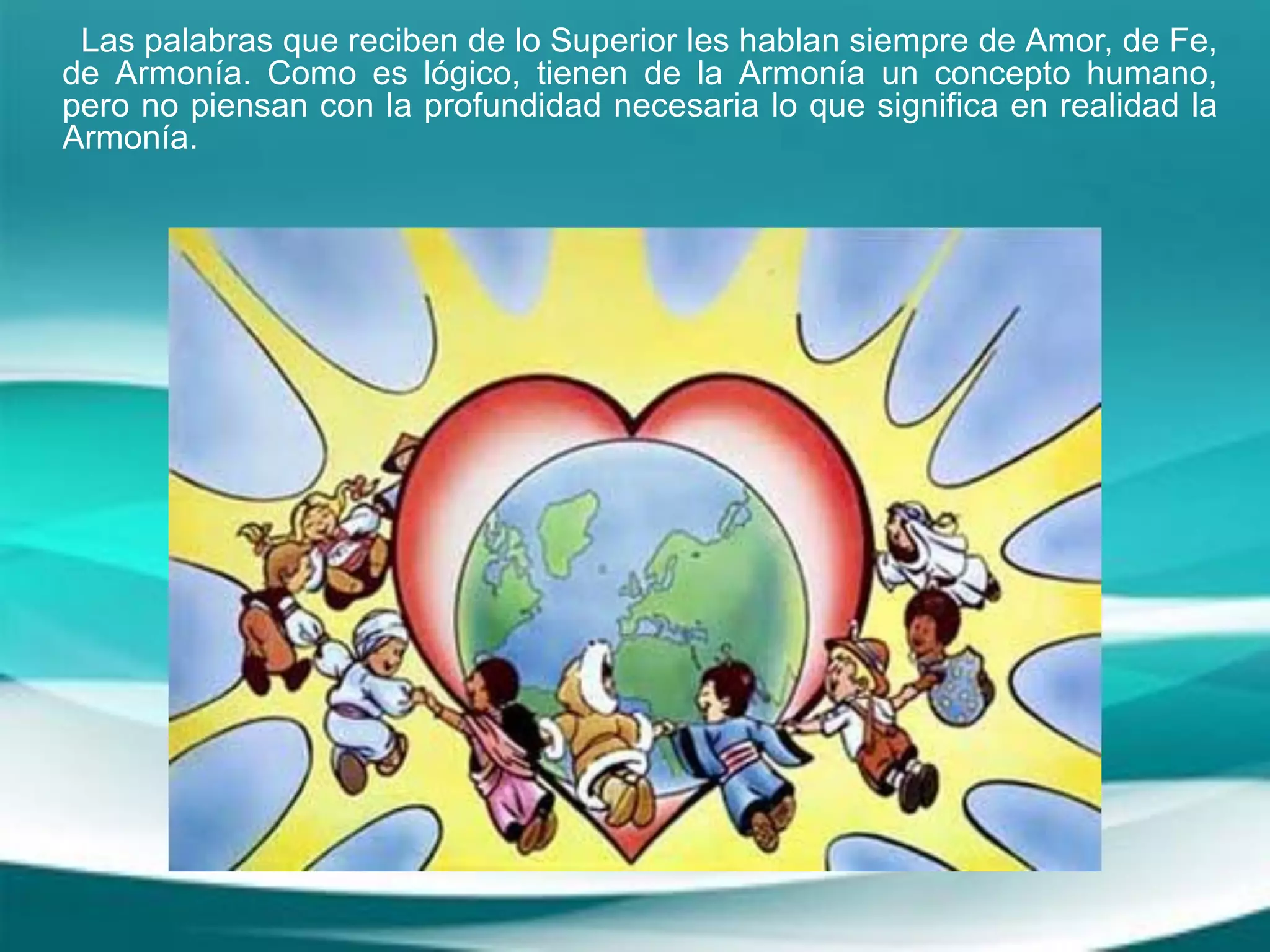 Las palabras que reciben de lo Superior les hablan siempre de Amor, de Fe,
de Armonía. Como es lógico, tienen de la Armonía un concepto humano,
pero no piensan con la profundidad necesaria lo que significa en realidad la
Armonía.
 