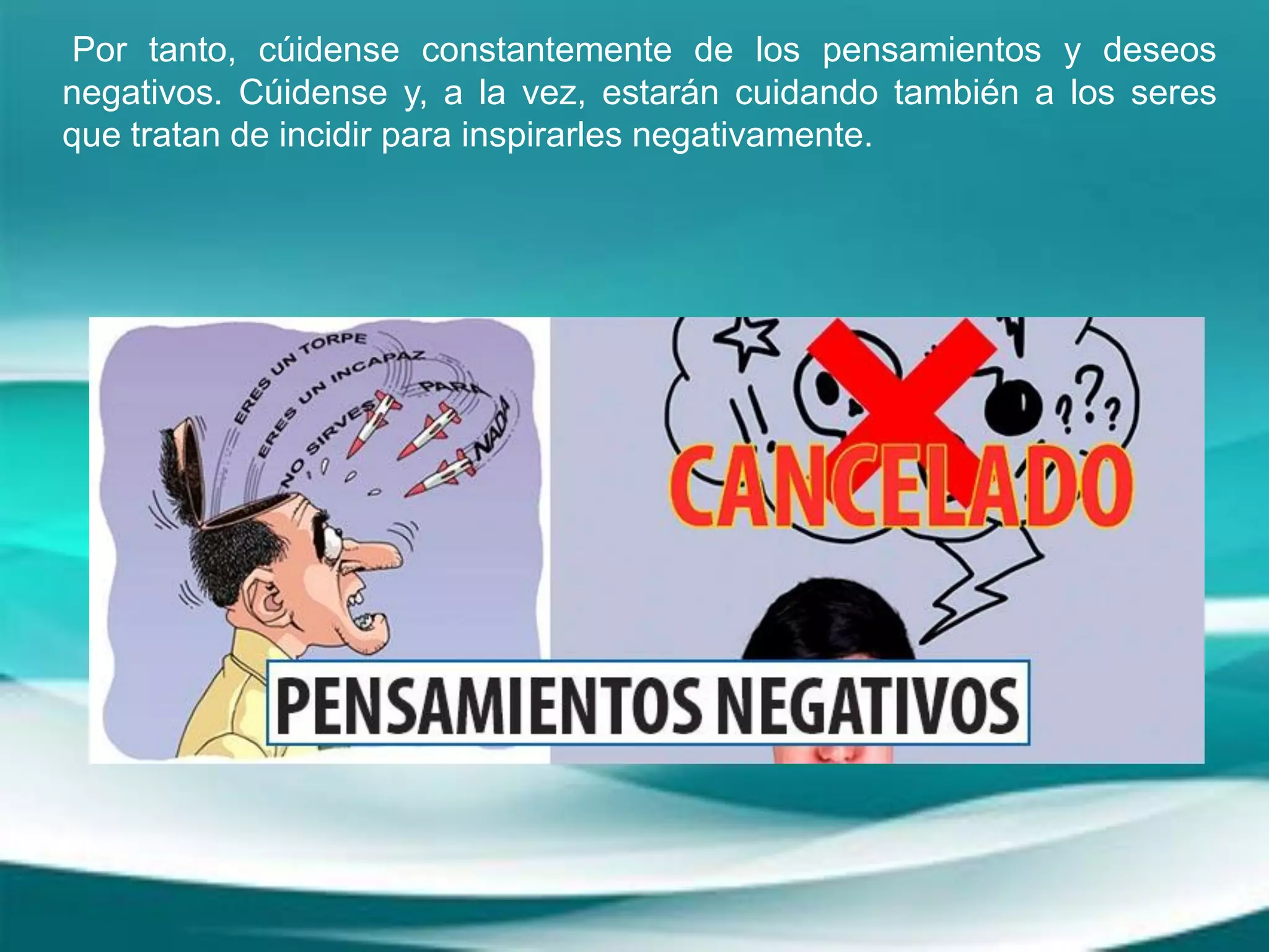 Por tanto, cúidense constantemente de los pensamientos y deseos
negativos. Cúidense y, a la vez, estarán cuidando también a los seres
que tratan de incidir para inspirarles negativamente.
 