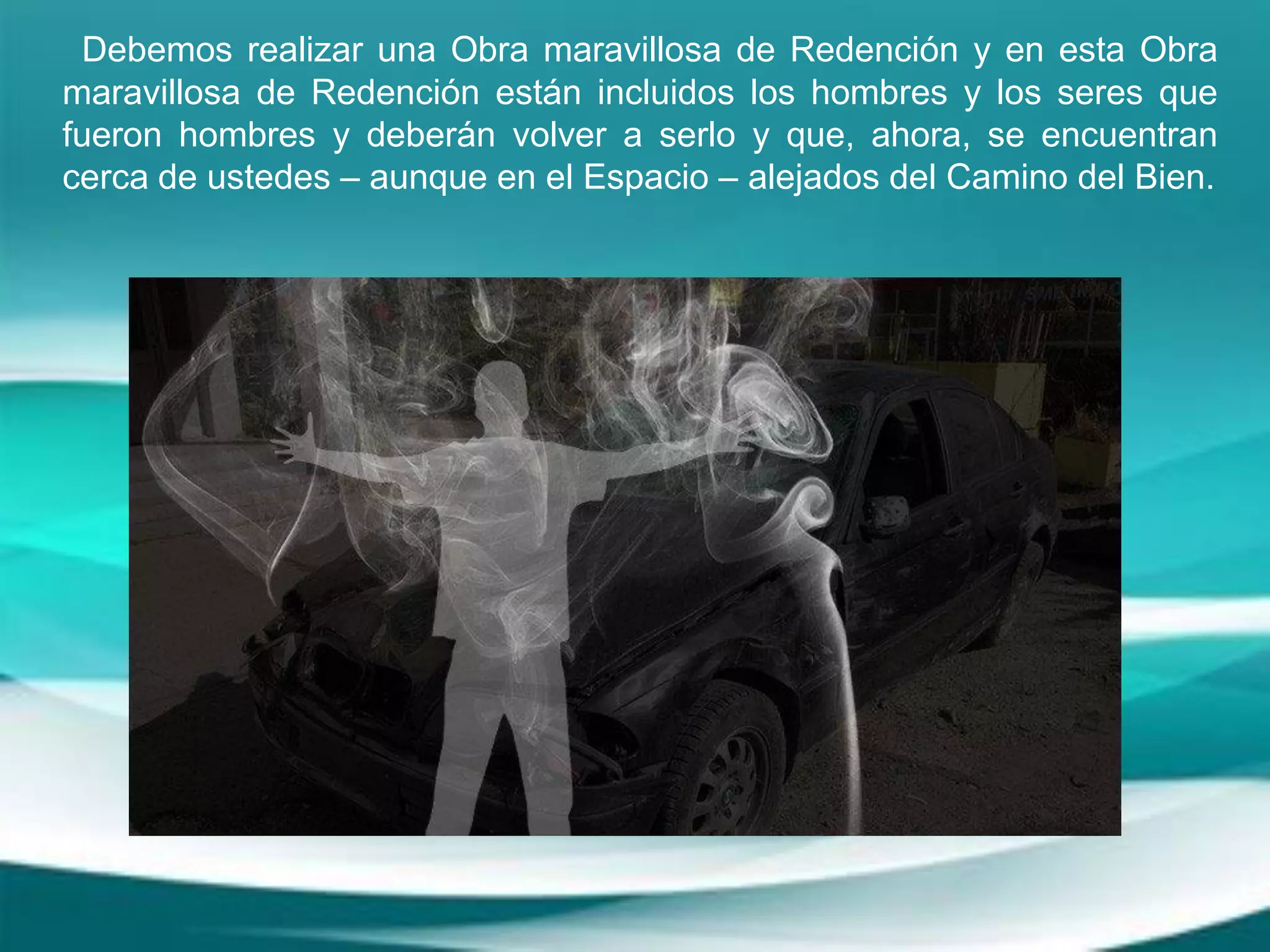 Debemos realizar una Obra maravillosa de Redención y en esta Obra
maravillosa de Redención están incluidos los hombres y los seres que
fueron hombres y deberán volver a serlo y que, ahora, se encuentran
cerca de ustedes – aunque en el Espacio – alejados del Camino del Bien.
 
