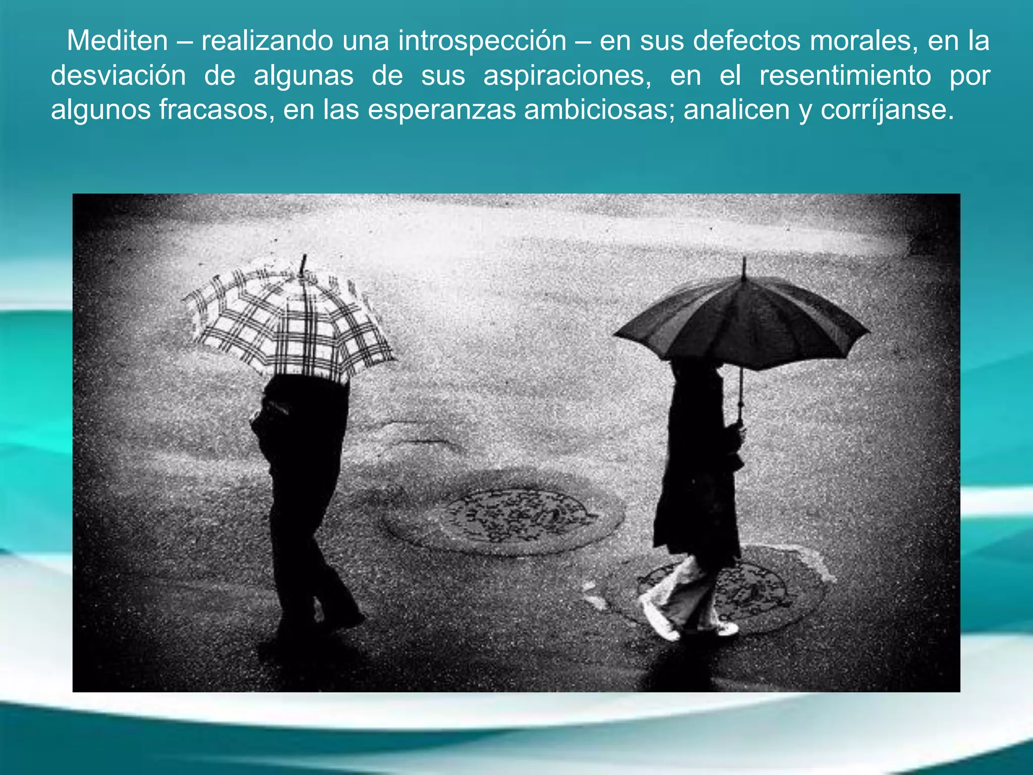 Mediten – realizando una introspección – en sus defectos morales, en la
desviación de algunas de sus aspiraciones, en el resentimiento por
algunos fracasos, en las esperanzas ambiciosas; analicen y corríjanse.
 