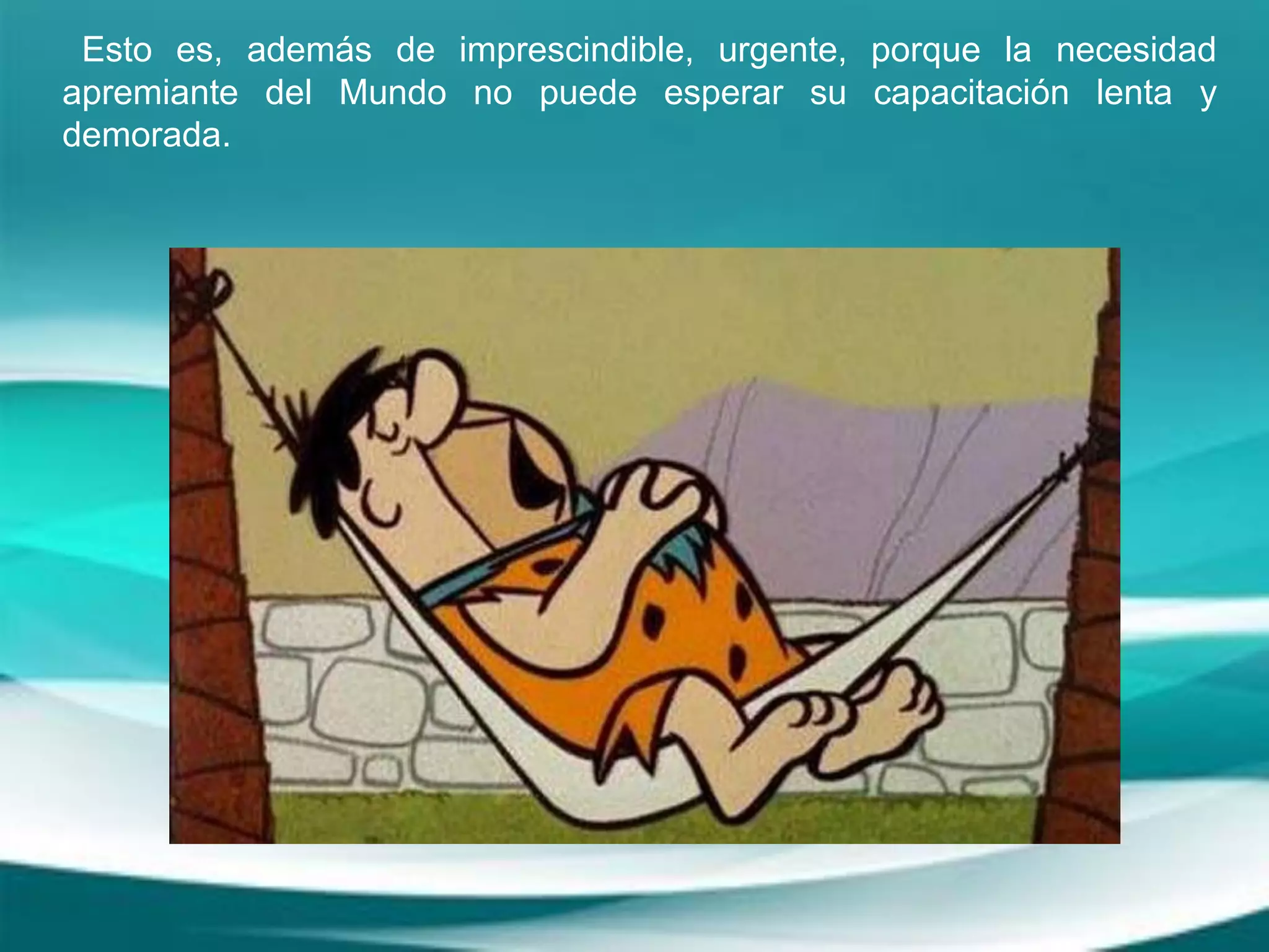 Esto es, además de imprescindible, urgente, porque la necesidad
apremiante del Mundo no puede esperar su capacitación lenta y
demorada.
 