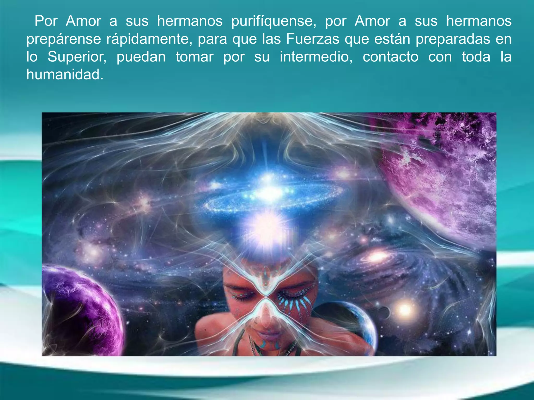 Por Amor a sus hermanos purifíquense, por Amor a sus hermanos
prepárense rápidamente, para que las Fuerzas que están preparadas en
lo Superior, puedan tomar por su intermedio, contacto con toda la
humanidad.
 