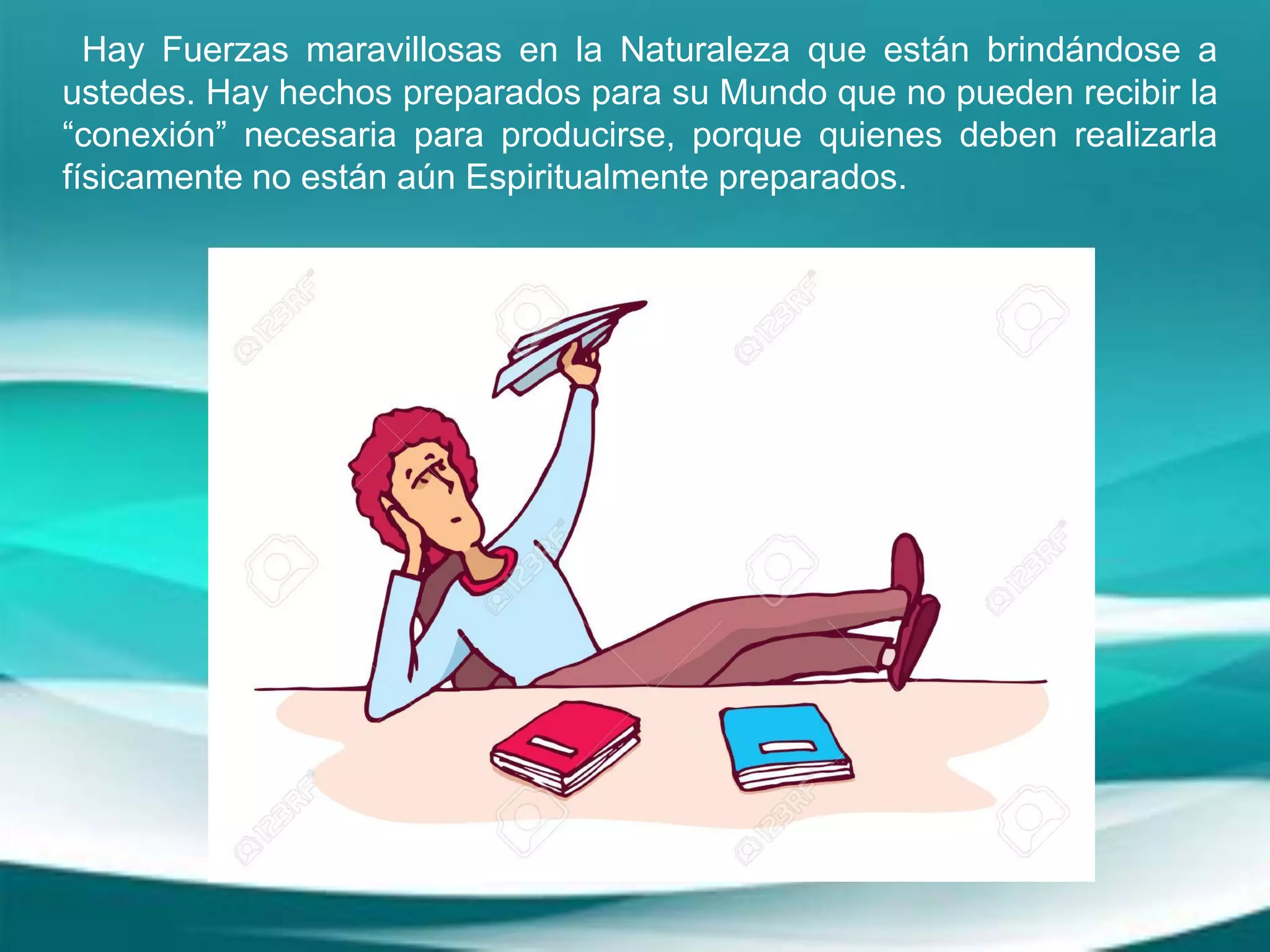 Hay Fuerzas maravillosas en la Naturaleza que están brindándose a
ustedes. Hay hechos preparados para su Mundo que no pueden recibir la
“conexión” necesaria para producirse, porque quienes deben realizarla
físicamente no están aún Espiritualmente preparados.
 