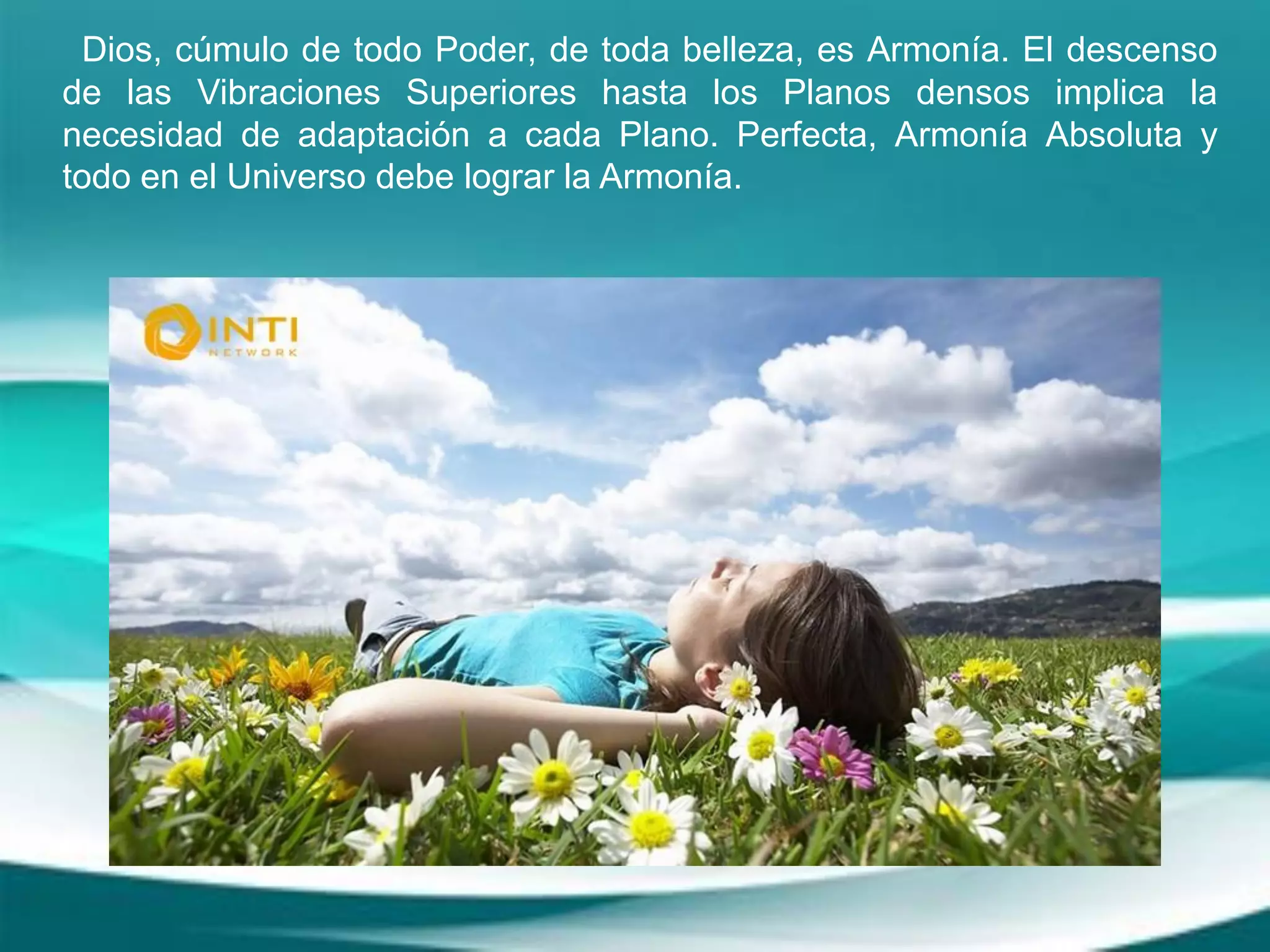 Dios, cúmulo de todo Poder, de toda belleza, es Armonía. El descenso
de las Vibraciones Superiores hasta los Planos densos implica la
necesidad de adaptación a cada Plano. Perfecta, Armonía Absoluta y
todo en el Universo debe lograr la Armonía.
 