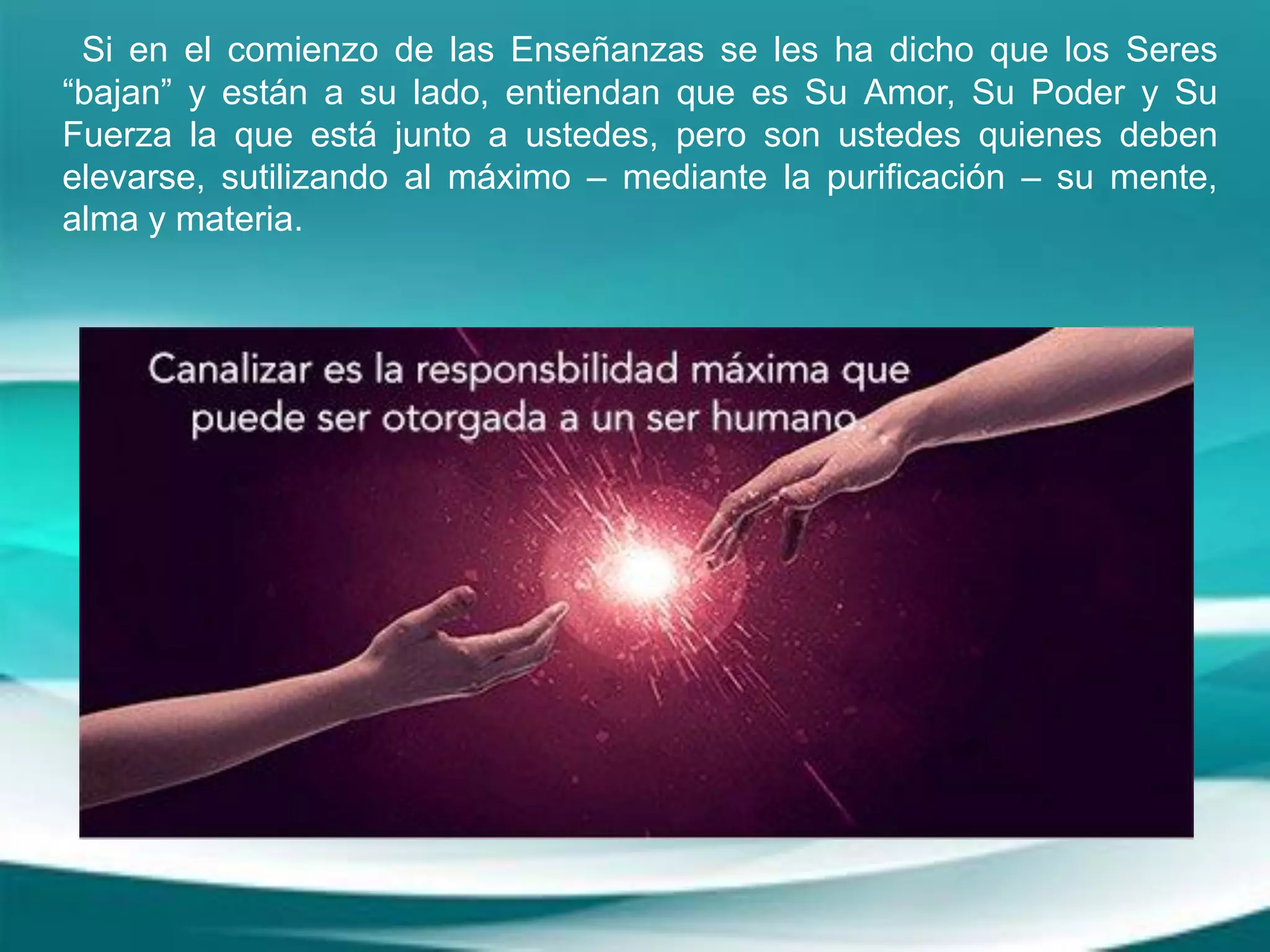 Si en el comienzo de las Enseñanzas se les ha dicho que los Seres
“bajan” y están a su lado, entiendan que es Su Amor, Su Poder y Su
Fuerza la que está junto a ustedes, pero son ustedes quienes deben
elevarse, sutilizando al máximo – mediante la purificación – su mente,
alma y materia.
 