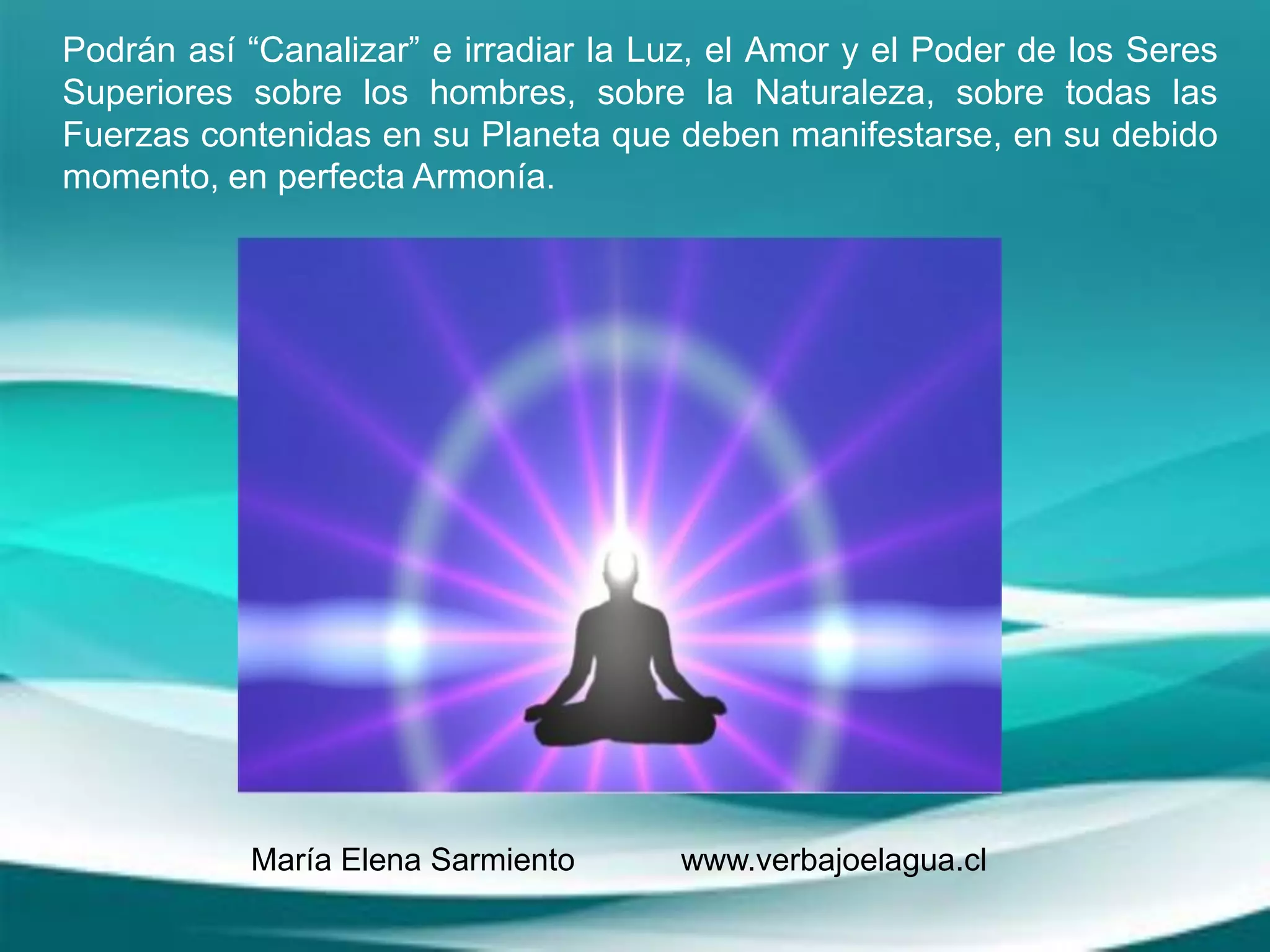 Podrán así “Canalizar” e irradiar la Luz, el Amor y el Poder de los Seres
Superiores sobre los hombres, sobre la Naturaleza, sobre todas las
Fuerzas contenidas en su Planeta que deben manifestarse, en su debido
momento, en perfecta Armonía.
María Elena Sarmiento www.verbajoelagua.cl
 