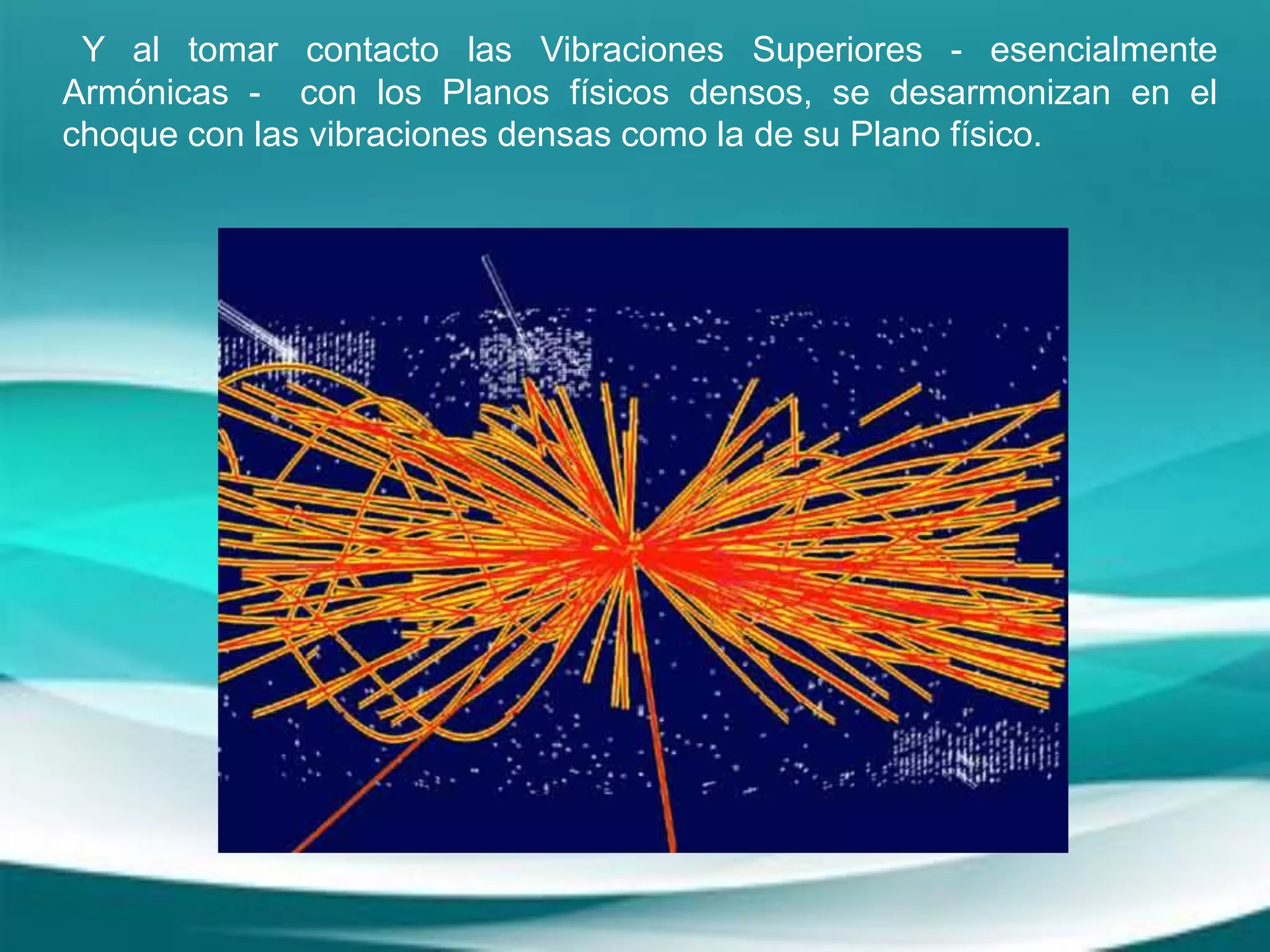 Y al tomar contacto las Vibraciones Superiores - esencialmente
Armónicas - con los Planos físicos densos, se desarmonizan en el
choque con las vibraciones densas como la de su Plano físico.
 