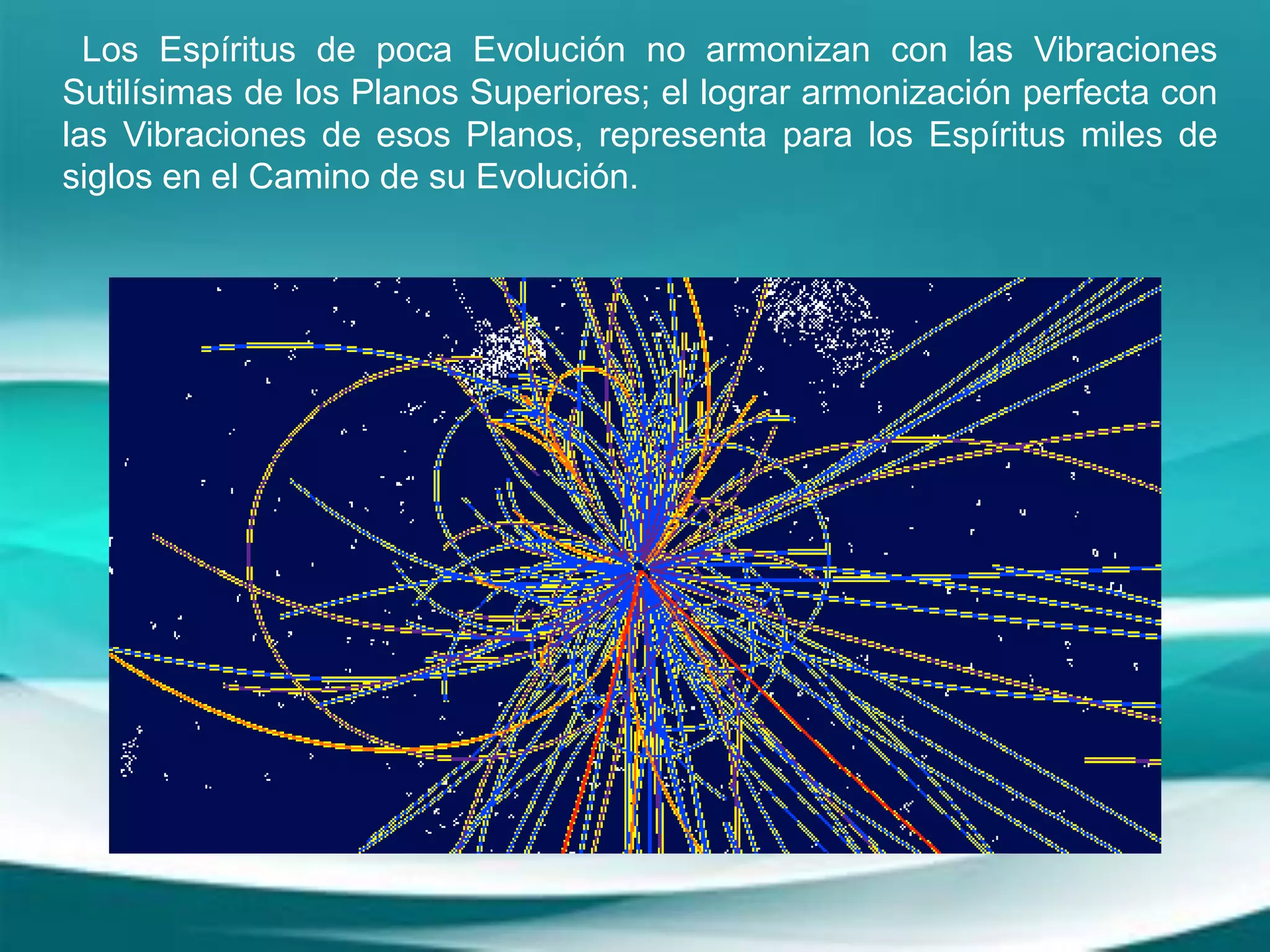 Los Espíritus de poca Evolución no armonizan con las Vibraciones
Sutilísimas de los Planos Superiores; el lograr armonización perfecta con
las Vibraciones de esos Planos, representa para los Espíritus miles de
siglos en el Camino de su Evolución.
 