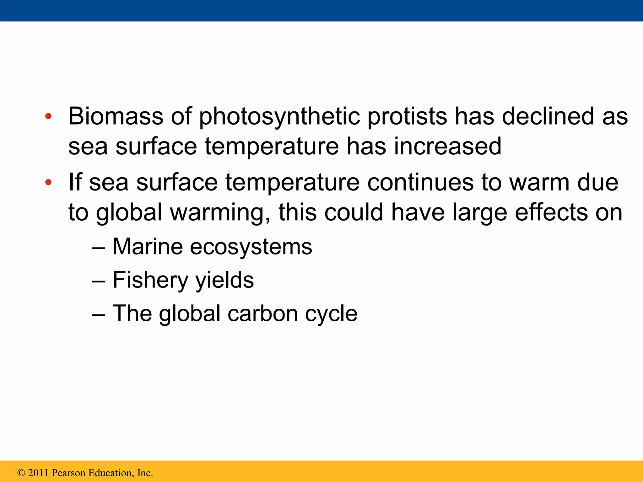 • Biomass of photosynthetic protists has declined as
sea surface temperature has increased
• If sea surface temperature continues to warm due
to global warming, this could have large effects on
– Marine ecosystems
– Fishery yields
– The global carbon cycle
© 2011 Pearson Education, Inc.
 