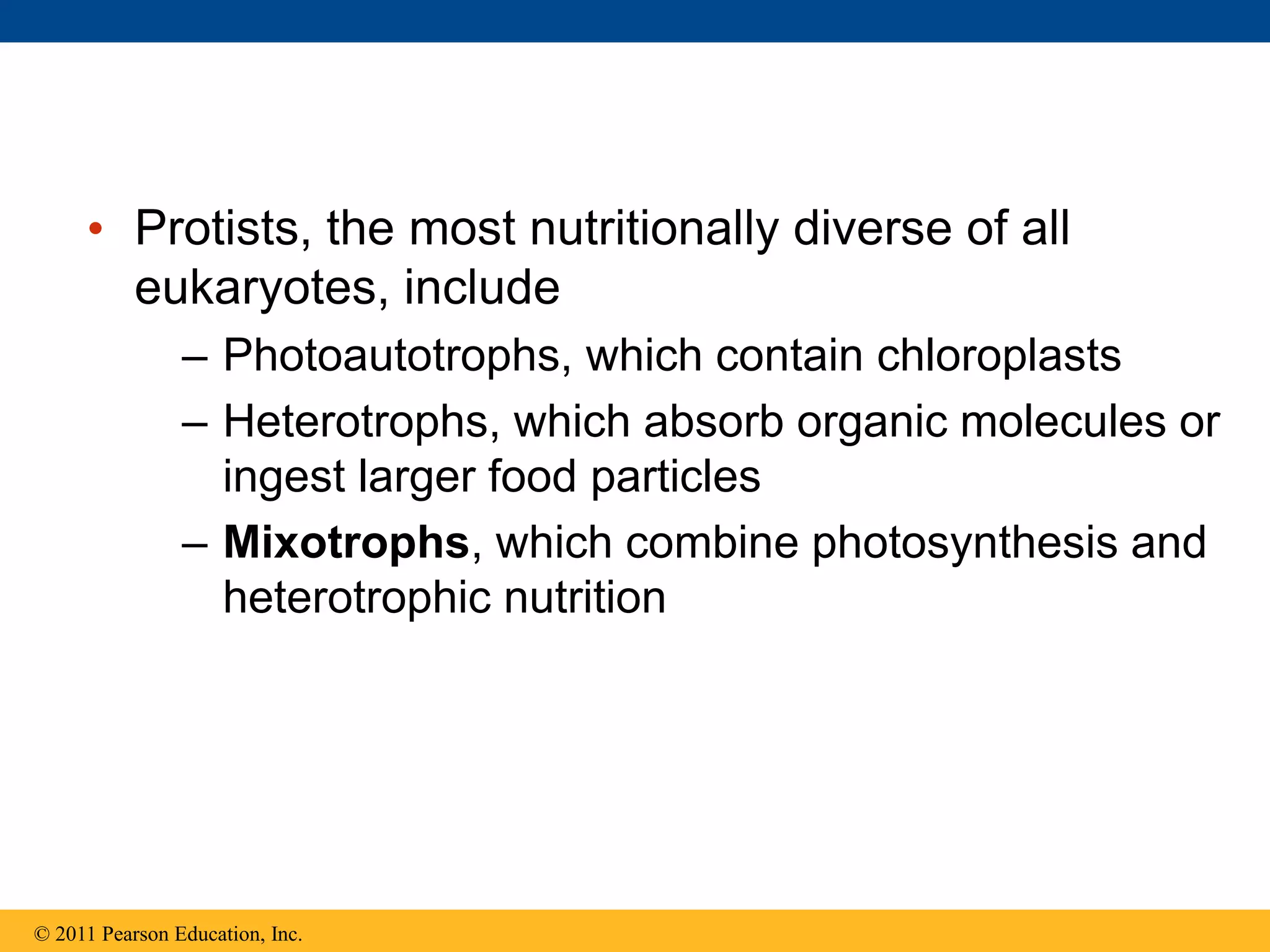• Protists, the most nutritionally diverse of all
eukaryotes, include
– Photoautotrophs, which contain chloroplasts
– Heterotrophs, which absorb organic molecules or
ingest larger food particles
– Mixotrophs, which combine photosynthesis and
heterotrophic nutrition
© 2011 Pearson Education, Inc.
 