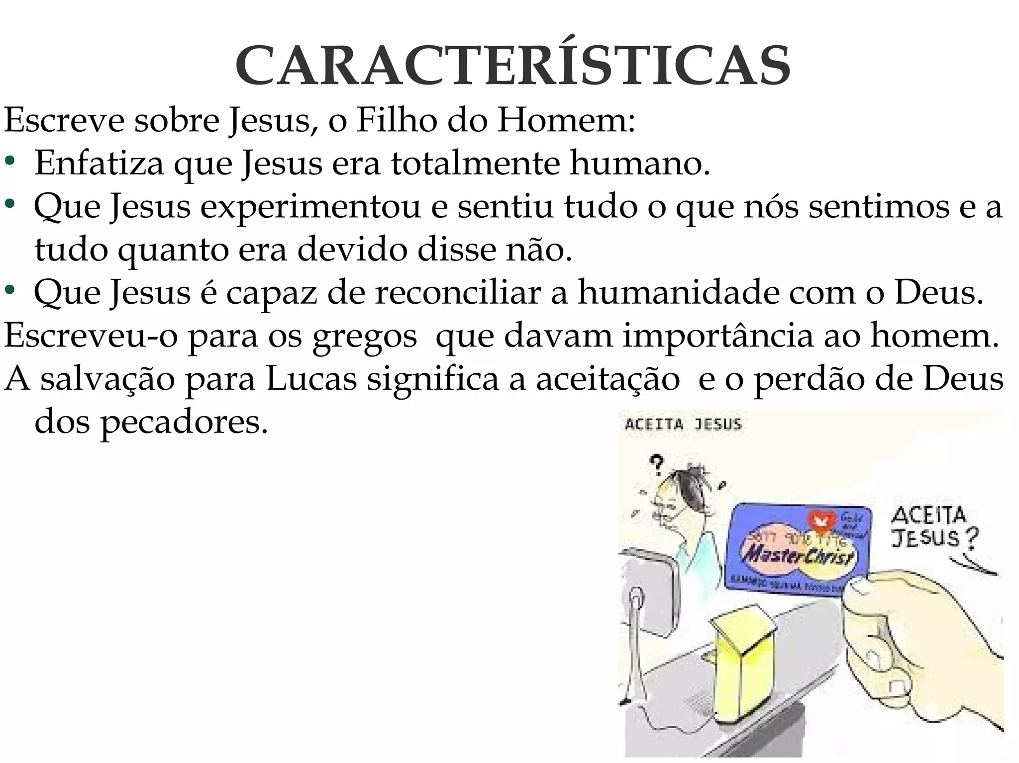 CARACTERÍSTICAS
Escreve sobre Jesus, o Filho do Homem:
●
Enfatiza que Jesus era totalmente humano.
●
Que Jesus experimentou e sentiu tudo o que nós sentimos e a
tudo quanto era devido disse não.
●
Que Jesus é capaz de reconciliar a humanidade com o Deus.
Escreveu-o para os gregos que davam importância ao homem.
A salvação para Lucas significa a aceitação e o perdão de Deus
dos pecadores.
 