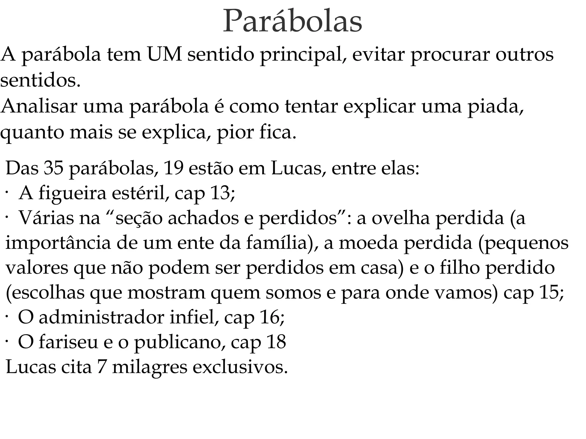 Parábolas
A parábola tem UM sentido principal, evitar procurar outros
sentidos.
Analisar uma parábola é como tentar explicar uma piada,
quanto mais se explica, pior fica.
Das 35 parábolas, 19 estão em Lucas, entre elas:
• A figueira estéril, cap 13;
• Várias na “seção achados e perdidos”: a ovelha perdida (a
importância de um ente da família), a moeda perdida (pequenos
valores que não podem ser perdidos em casa) e o filho perdido
(escolhas que mostram quem somos e para onde vamos) cap 15;
• O administrador infiel, cap 16;
• O fariseu e o publicano, cap 18
Lucas cita 7 milagres exclusivos.
 