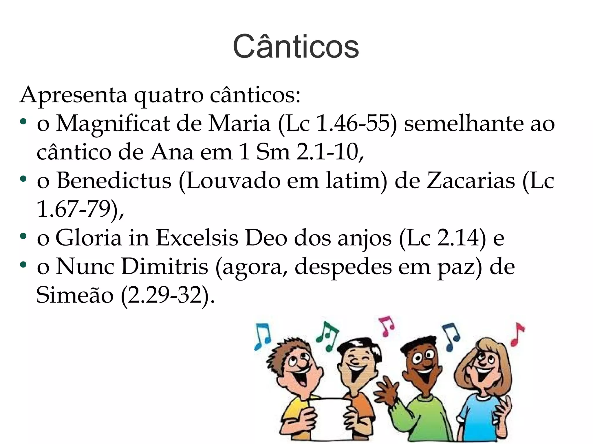 Cânticos
Apresenta quatro cânticos:
●
o Magnificat de Maria (Lc 1.46-55) semelhante ao
cântico de Ana em 1 Sm 2.1-10,
●
o Benedictus (Louvado em latim) de Zacarias (Lc
1.67-79),
●
o Gloria in Excelsis Deo dos anjos (Lc 2.14) e
●
o Nunc Dimitris (agora, despedes em paz) de
Simeão (2.29-32).
 