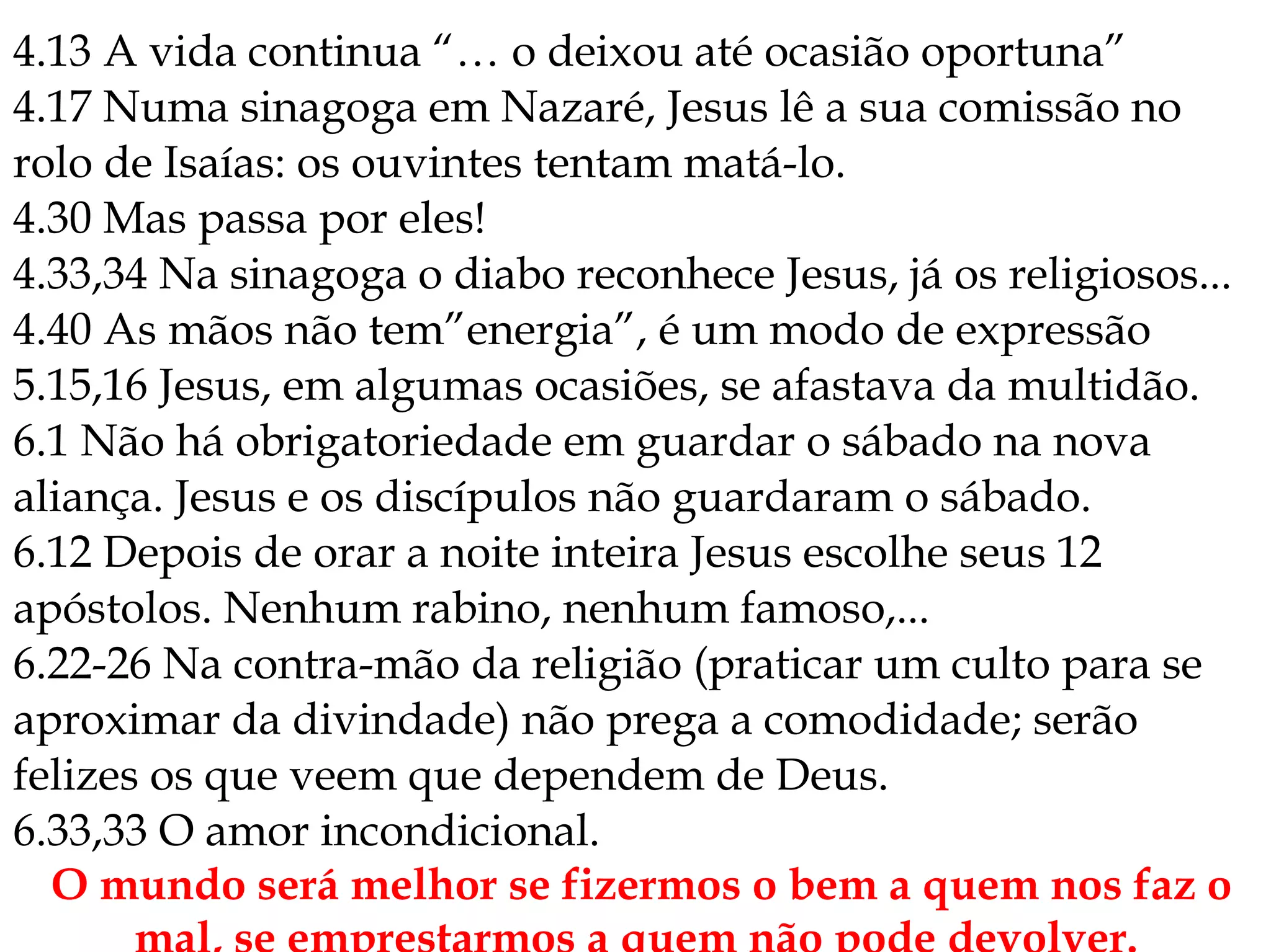 4.13 A vida continua “… o deixou até ocasião oportuna”
4.17 Numa sinagoga em Nazaré, Jesus lê a sua comissão no
rolo de Isaías: os ouvintes tentam matá-lo.
4.30 Mas passa por eles!
4.33,34 Na sinagoga o diabo reconhece Jesus, já os religiosos...
4.40 As mãos não tem”energia”, é um modo de expressão
5.15,16 Jesus, em algumas ocasiões, se afastava da multidão.
6.1 Não há obrigatoriedade em guardar o sábado na nova
aliança. Jesus e os discípulos não guardaram o sábado.
6.12 Depois de orar a noite inteira Jesus escolhe seus 12
apóstolos. Nenhum rabino, nenhum famoso,...
6.22-26 Na contra-mão da religião (praticar um culto para se
aproximar da divindade) não prega a comodidade; serão
felizes os que veem que dependem de Deus.
6.33,33 O amor incondicional.
O mundo será melhor se fizermos o bem a quem nos faz o
 