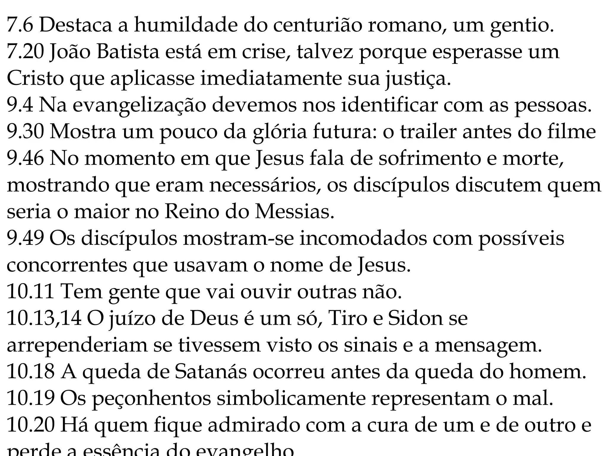 7.6 Destaca a humildade do centurião romano, um gentio.
7.20 João Batista está em crise, talvez porque esperasse um
Cristo que aplicasse imediatamente sua justiça.
9.4 Na evangelização devemos nos identificar com as pessoas.
9.30 Mostra um pouco da glória futura: o trailer antes do filme
9.46 No momento em que Jesus fala de sofrimento e morte,
mostrando que eram necessários, os discípulos discutem quem
seria o maior no Reino do Messias.
9.49 Os discípulos mostram-se incomodados com possíveis
concorrentes que usavam o nome de Jesus.
10.11 Tem gente que vai ouvir outras não.
10.13,14 O juízo de Deus é um só, Tiro e Sidon se
arrependeriam se tivessem visto os sinais e a mensagem.
10.18 A queda de Satanás ocorreu antes da queda do homem.
10.19 Os peçonhentos simbolicamente representam o mal.
10.20 Há quem fique admirado com a cura de um e de outro e
 