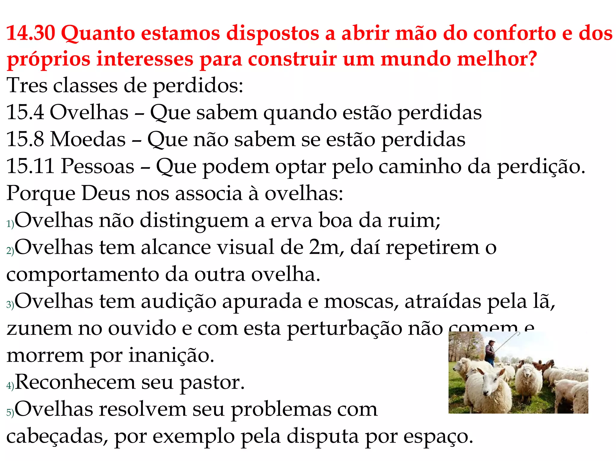 14.30 Quanto estamos dispostos a abrir mão do conforto e dos
próprios interesses para construir um mundo melhor?
Tres classes de perdidos:
15.4 Ovelhas – Que sabem quando estão perdidas
15.8 Moedas – Que não sabem se estão perdidas
15.11 Pessoas – Que podem optar pelo caminho da perdição.
Porque Deus nos associa à ovelhas:
1)Ovelhas não distinguem a erva boa da ruim;
2)Ovelhas tem alcance visual de 2m, daí repetirem o
comportamento da outra ovelha.
3)Ovelhas tem audição apurada e moscas, atraídas pela lã,
zunem no ouvido e com esta perturbação não comem e
morrem por inanição.
4)Reconhecem seu pastor.
5)Ovelhas resolvem seu problemas com
cabeçadas, por exemplo pela disputa por espaço.
 