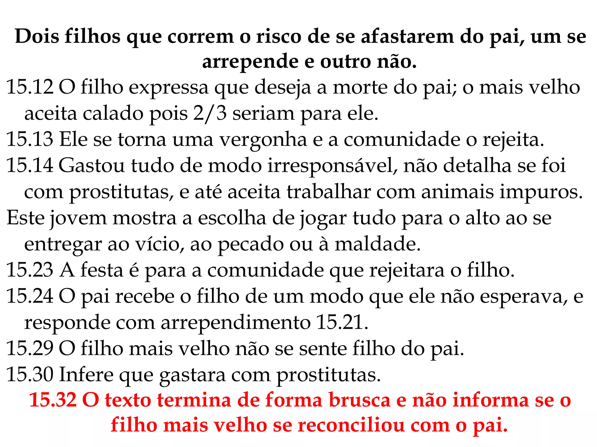 Dois filhos que correm o risco de se afastarem do pai, um se
arrepende e outro não.
15.12 O filho expressa que deseja a morte do pai; o mais velho
aceita calado pois 2/3 seriam para ele.
15.13 Ele se torna uma vergonha e a comunidade o rejeita.
15.14 Gastou tudo de modo irresponsável, não detalha se foi
com prostitutas, e até aceita trabalhar com animais impuros.
Este jovem mostra a escolha de jogar tudo para o alto ao se
entregar ao vício, ao pecado ou à maldade.
15.23 A festa é para a comunidade que rejeitara o filho.
15.24 O pai recebe o filho de um modo que ele não esperava, e
responde com arrependimento 15.21.
15.29 O filho mais velho não se sente filho do pai.
15.30 Infere que gastara com prostitutas.
15.32 O texto termina de forma brusca e não informa se o
filho mais velho se reconciliou com o pai.
 