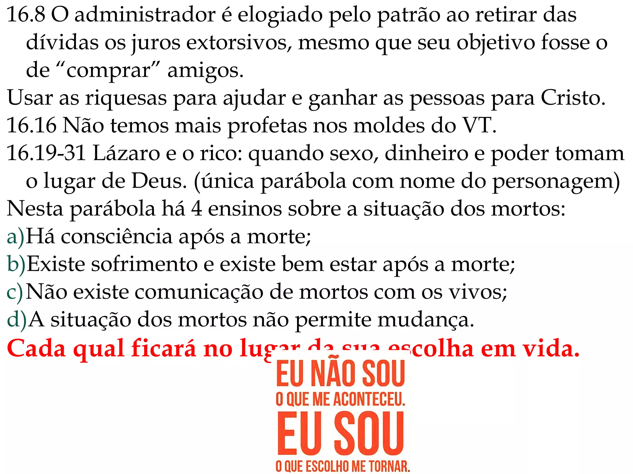 16.8 O administrador é elogiado pelo patrão ao retirar das
dívidas os juros extorsivos, mesmo que seu objetivo fosse o
de “comprar” amigos.
Usar as riquesas para ajudar e ganhar as pessoas para Cristo.
16.16 Não temos mais profetas nos moldes do VT.
16.19-31 Lázaro e o rico: quando sexo, dinheiro e poder tomam
o lugar de Deus. (única parábola com nome do personagem)
Nesta parábola há 4 ensinos sobre a situação dos mortos:
a)Há consciência após a morte;
b)Existe sofrimento e existe bem estar após a morte;
c)Não existe comunicação de mortos com os vivos;
d)A situação dos mortos não permite mudança.
Cada qual ficará no lugar da sua escolha em vida.
 