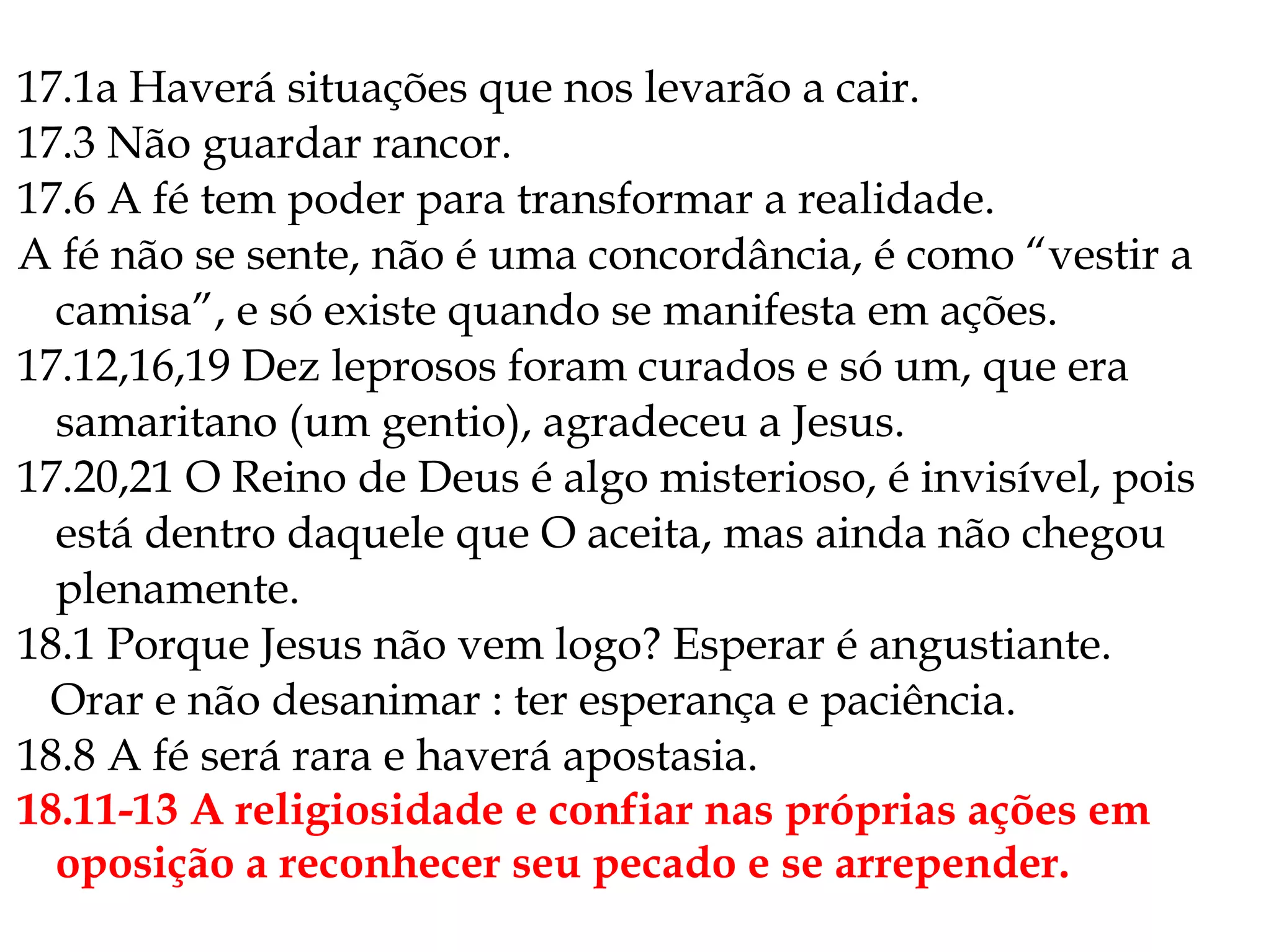 17.1a Haverá situações que nos levarão a cair.
17.3 Não guardar rancor.
17.6 A fé tem poder para transformar a realidade.
A fé não se sente, não é uma concordância, é como “vestir a
camisa”, e só existe quando se manifesta em ações.
17.12,16,19 Dez leprosos foram curados e só um, que era
samaritano (um gentio), agradeceu a Jesus.
17.20,21 O Reino de Deus é algo misterioso, é invisível, pois
está dentro daquele que O aceita, mas ainda não chegou
plenamente.
18.1 Porque Jesus não vem logo? Esperar é angustiante.
Orar e não desanimar : ter esperança e paciência.
18.8 A fé será rara e haverá apostasia.
18.11-13 A religiosidade e confiar nas próprias ações em
oposição a reconhecer seu pecado e se arrepender.
 