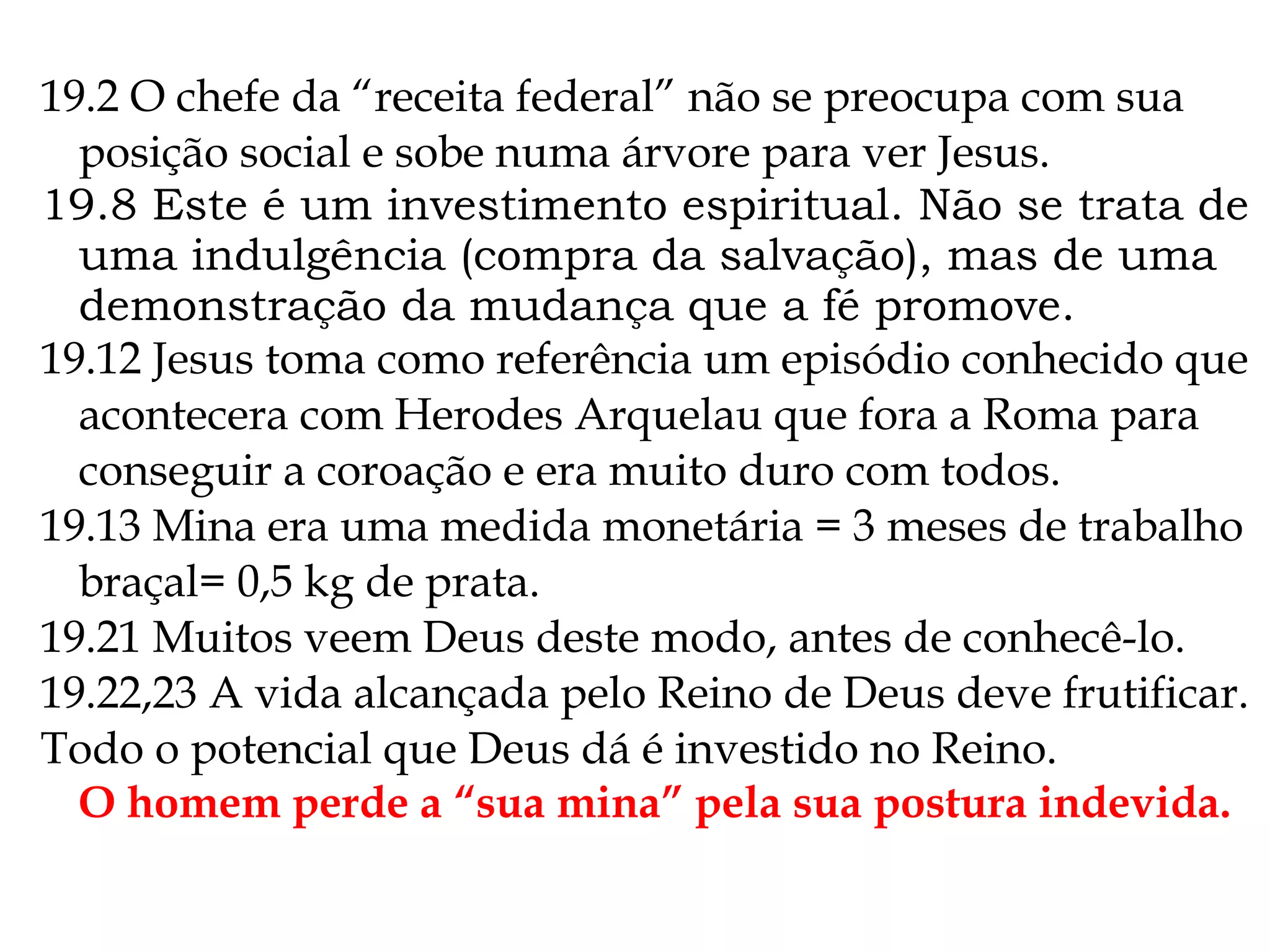 19.2 O chefe da “receita federal” não se preocupa com sua
posição social e sobe numa árvore para ver Jesus.
19.8 Este é um investimento espiritual. Não se trata de
uma indulgência (compra da salvação), mas de uma
demonstração da mudança que a fé promove.
19.12 Jesus toma como referência um episódio conhecido que
acontecera com Herodes Arquelau que fora a Roma para
conseguir a coroação e era muito duro com todos.
19.13 Mina era uma medida monetária = 3 meses de trabalho
braçal= 0,5 kg de prata.
19.21 Muitos veem Deus deste modo, antes de conhecê-lo.
19.22,23 A vida alcançada pelo Reino de Deus deve frutificar.
Todo o potencial que Deus dá é investido no Reino.
O homem perde a “sua mina” pela sua postura indevida.
 
