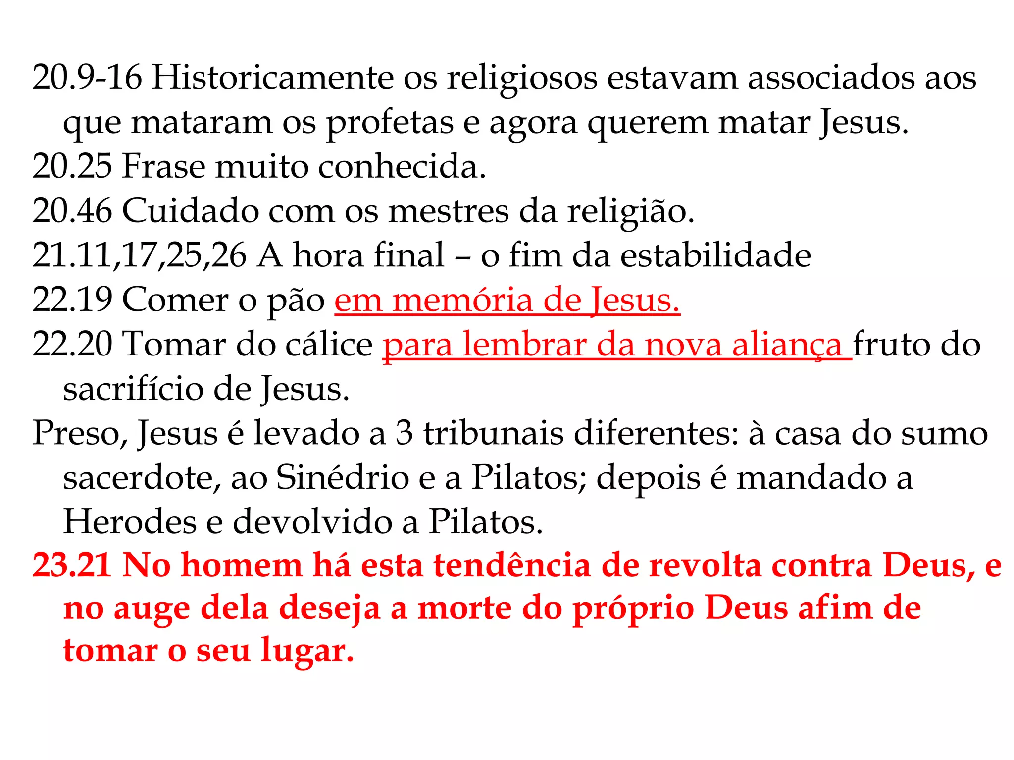 20.9-16 Historicamente os religiosos estavam associados aos
que mataram os profetas e agora querem matar Jesus.
20.25 Frase muito conhecida.
20.46 Cuidado com os mestres da religião.
21.11,17,25,26 A hora final – o fim da estabilidade
22.19 Comer o pão em memória de Jesus.
22.20 Tomar do cálice para lembrar da nova aliança fruto do
sacrifício de Jesus.
Preso, Jesus é levado a 3 tribunais diferentes: à casa do sumo
sacerdote, ao Sinédrio e a Pilatos; depois é mandado a
Herodes e devolvido a Pilatos.
23.21 No homem há esta tendência de revolta contra Deus, e
no auge dela deseja a morte do próprio Deus afim de
tomar o seu lugar.
 