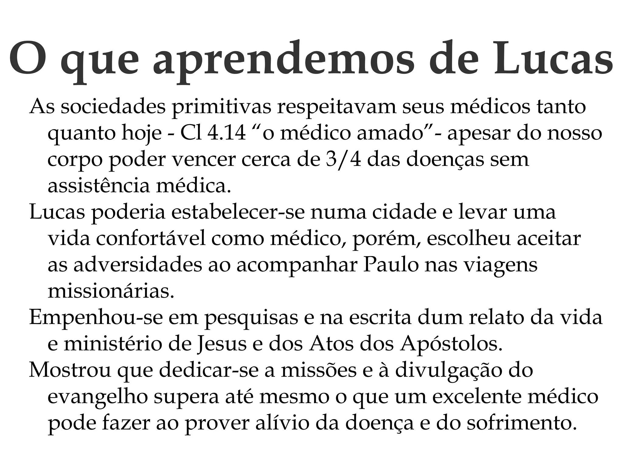 O que aprendemos de Lucas
As sociedades primitivas respeitavam seus médicos tanto
quanto hoje - Cl 4.14 “o médico amado”- apesar do nosso
corpo poder vencer cerca de 3/4 das doenças sem
assistência médica.
Lucas poderia estabelecer-se numa cidade e levar uma
vida confortável como médico, porém, escolheu aceitar
as adversidades ao acompanhar Paulo nas viagens
missionárias.
Empenhou-se em pesquisas e na escrita dum relato da vida
e ministério de Jesus e dos Atos dos Apóstolos.
Mostrou que dedicar-se a missões e à divulgação do
evangelho supera até mesmo o que um excelente médico
pode fazer ao prover alívio da doença e do sofrimento.
 