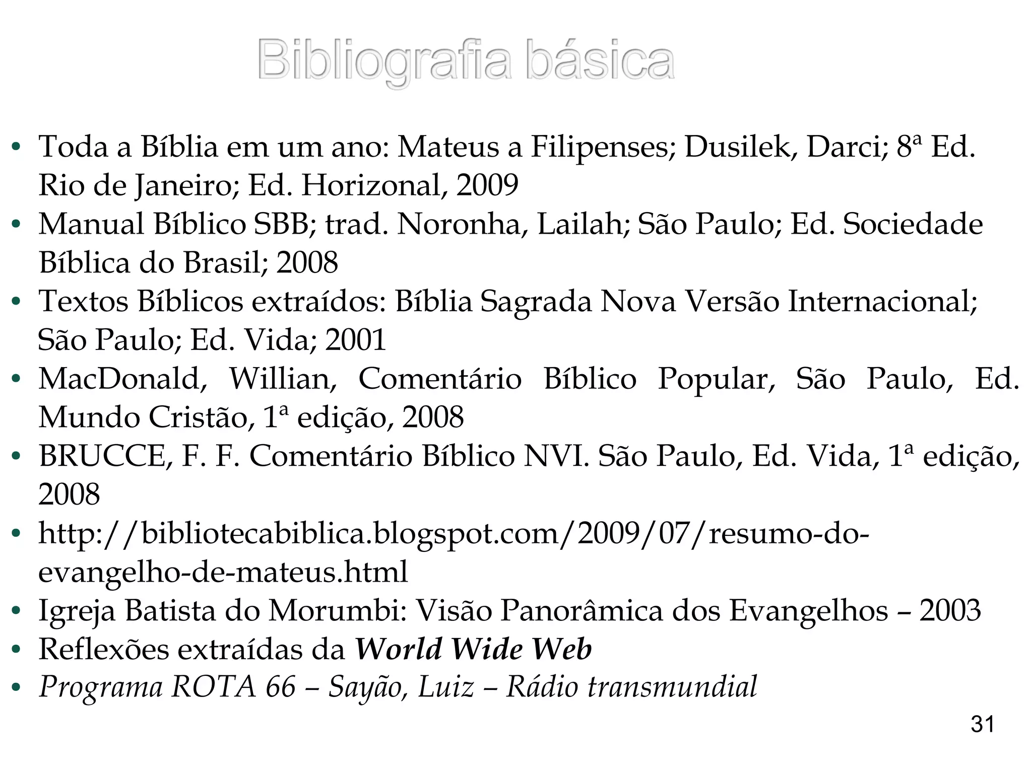● Toda a Bíblia em um ano: Mateus a Filipenses; Dusilek, Darci; 8ª Ed.
Rio de Janeiro; Ed. Horizonal, 2009
● Manual Bíblico SBB; trad. Noronha, Lailah; São Paulo; Ed. Sociedade
Bíblica do Brasil; 2008
● Textos Bíblicos extraídos: Bíblia Sagrada Nova Versão Internacional;
São Paulo; Ed. Vida; 2001
● MacDonald, Willian, Comentário Bíblico Popular, São Paulo, Ed.
Mundo Cristão, 1ª edição, 2008
● BRUCCE, F. F. Comentário Bíblico NVI. São Paulo, Ed. Vida, 1ª edição,
2008
● http://bibliotecabiblica.blogspot.com/2009/07/resumo-do-
evangelho-de-mateus.html
● Igreja Batista do Morumbi: Visão Panorâmica dos Evangelhos – 2003
● Reflexões extraídas da World Wide Web
● Programa ROTA 66 – Sayão, Luiz – Rádio transmundial
31
 