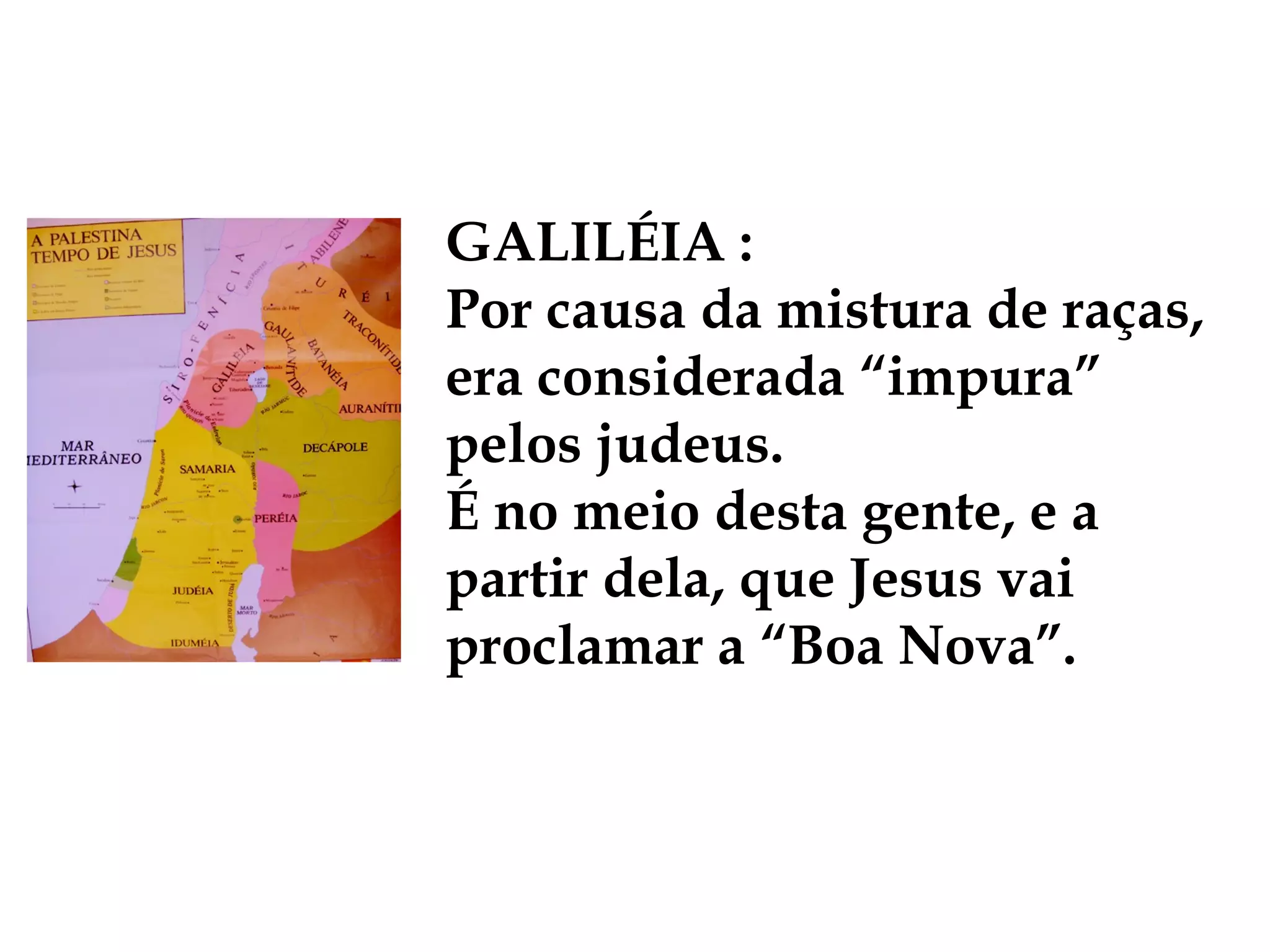 GALILÉIA :
Por causa da mistura de raças,
era considerada “impura”
pelos judeus.
É no meio desta gente, e a
partir dela, que Jesus vai
proclamar a “Boa Nova”.
 