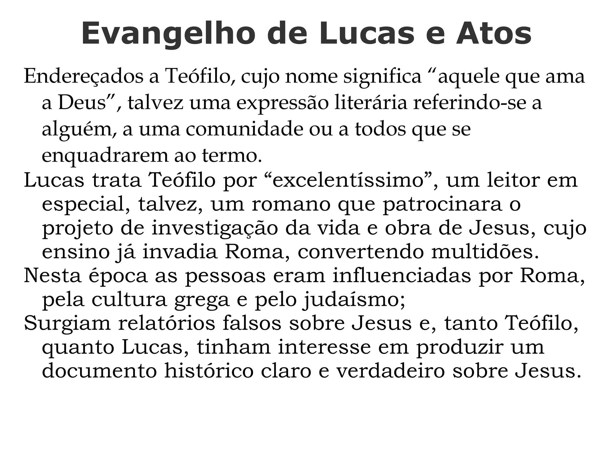 Evangelho de Lucas e Atos
Endereçados a Teófilo, cujo nome significa “aquele que ama
a Deus”, talvez uma expressão literária referindo-se a
alguém, a uma comunidade ou a todos que se
enquadrarem ao termo.
Lucas trata Teófilo por “excelentíssimo”, um leitor em
especial, talvez, um romano que patrocinara o
projeto de investigação da vida e obra de Jesus, cujo
ensino já invadia Roma, convertendo multidões.
Nesta época as pessoas eram influenciadas por Roma,
pela cultura grega e pelo judaísmo;
Surgiam relatórios falsos sobre Jesus e, tanto Teófilo,
quanto Lucas, tinham interesse em produzir um
documento histórico claro e verdadeiro sobre Jesus.
 
