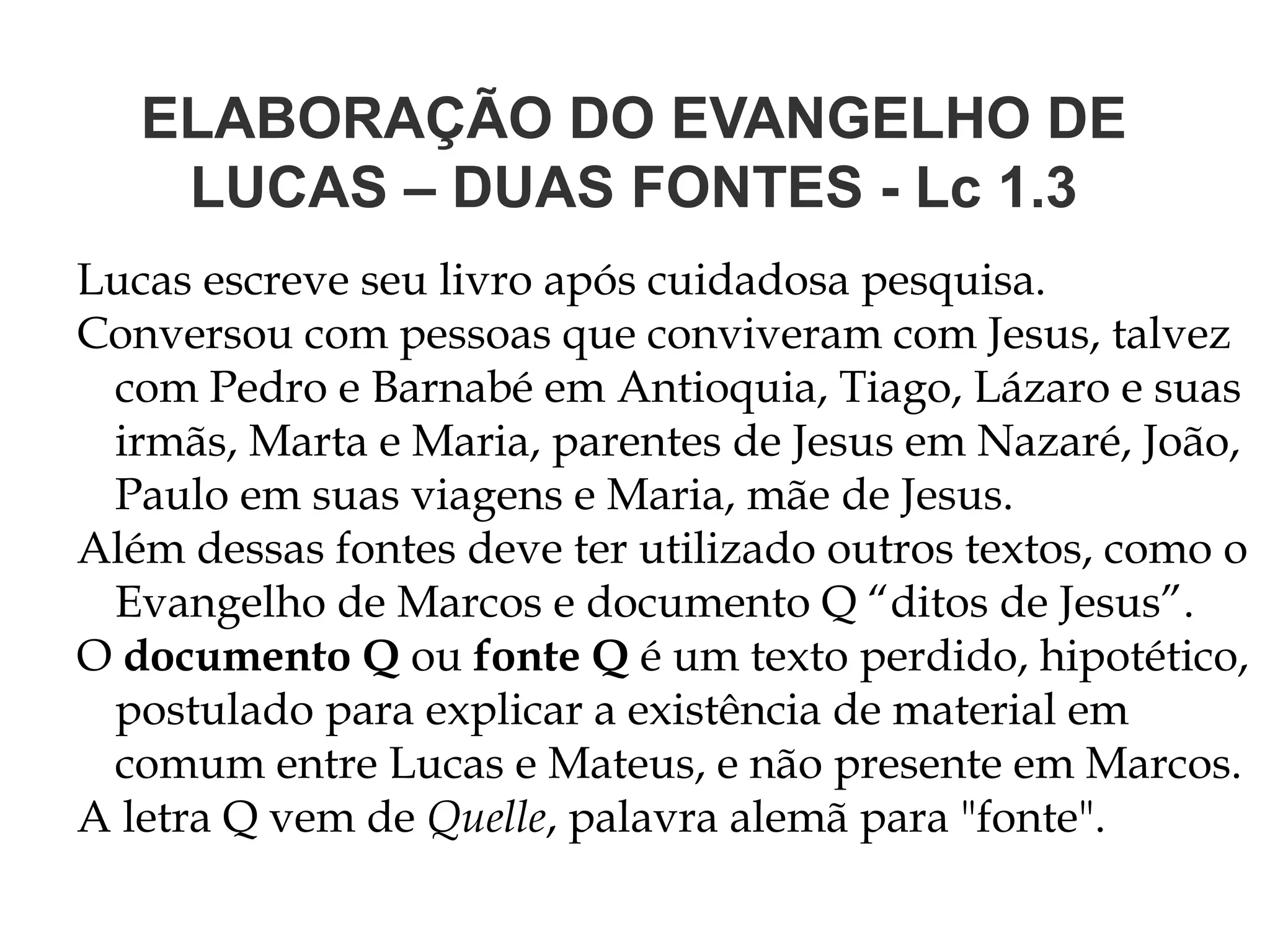 ELABORAÇÃO DO EVANGELHO DE
LUCAS – DUAS FONTES - Lc 1.3
Lucas escreve seu livro após cuidadosa pesquisa.
Conversou com pessoas que conviveram com Jesus, talvez
com Pedro e Barnabé em Antioquia, Tiago, Lázaro e suas
irmãs, Marta e Maria, parentes de Jesus em Nazaré, João,
Paulo em suas viagens e Maria, mãe de Jesus.
Além dessas fontes deve ter utilizado outros textos, como o
Evangelho de Marcos e documento Q “ditos de Jesus”.
O documento Q ou fonte Q é um texto perdido, hipotético,
postulado para explicar a existência de material em
comum entre Lucas e Mateus, e não presente em Marcos.
A letra Q vem de Quelle, palavra alemã para "fonte".
 
