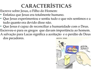 CARACTERÍSTICAS
Escreve sobre Jesus, o Filho do Homem:
●
Enfatiza que Jesus era totalmente humano.
●
Que Jesus experimentou e sentiu tudo o que nós sentimos e a
tudo quanto era devido disse não.
●
Que Jesus é capaz de reconciliar a humanidade com o Deus.
Escreveu-o para os gregos que davam importância ao homem.
A salvação para Lucas significa a aceitação e o perdão de Deus
dos pecadores.
 