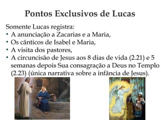 Pontos Exclusivos de Lucas
Somente Lucas registra:
●
A anunciação a Zacarias e a Maria,
●
Os cânticos de Isabel e Maria,
●
A visita dos pastores,
●
A circuncisão de Jesus aos 8 dias de vida (2.21) e 5
semanas depois Sua consagração a Deus no Templo
(2.23) (única narrativa sobre a infância de Jesus).
 