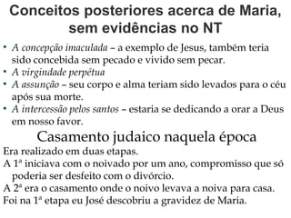Conceitos posteriores acerca de Maria,
sem evidências no NT
●
A concepção imaculada – a exemplo de Jesus, também teria
sido concebida sem pecado e vivido sem pecar.
●
A virgindade perpétua
●
A assunção – seu corpo e alma teriam sido levados para o céu
após sua morte.
●
A intercessão pelos santos – estaria se dedicando a orar a Deus
em nosso favor.
Casamento judaico naquela época
Era realizado em duas etapas.
A 1ª iniciava com o noivado por um ano, compromisso que só
poderia ser desfeito com o divórcio.
A 2ª era o casamento onde o noivo levava a noiva para casa.
Foi na 1ª etapa eu José descobriu a gravidez de Maria.
 