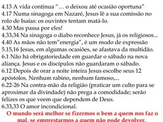 4.13 A vida continua “… o deixou até ocasião oportuna”
4.17 Numa sinagoga em Nazaré, Jesus lê a sua comissão no
rolo de Isaías: os ouvintes tentam matá-lo.
4.30 Mas passa por eles!
4.33,34 Na sinagoga o diabo reconhece Jesus, já os religiosos...
4.40 As mãos não tem”energia”, é um modo de expressão
5.15,16 Jesus, em algumas ocasiões, se afastava da multidão.
6.1 Não há obrigatoriedade em guardar o sábado na nova
aliança. Jesus e os discípulos não guardaram o sábado.
6.12 Depois de orar a noite inteira Jesus escolhe seus 12
apóstolos. Nenhum rabino, nenhum famoso,...
6.22-26 Na contra-mão da religião (praticar um culto para se
aproximar da divindade) não prega a comodidade; serão
felizes os que veem que dependem de Deus.
6.33,33 O amor incondicional.
O mundo será melhor se fizermos o bem a quem nos faz o
 