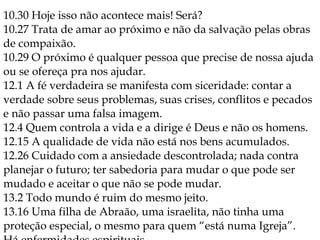 10.30 Hoje isso não acontece mais! Será?
10.27 Trata de amar ao próximo e não da salvação pelas obras
de compaixão.
10.29 O próximo é qualquer pessoa que precise de nossa ajuda
ou se ofereça pra nos ajudar.
12.1 A fé verdadeira se manifesta com siceridade: contar a
verdade sobre seus problemas, suas crises, conflitos e pecados
e não passar uma falsa imagem.
12.4 Quem controla a vida e a dirige é Deus e não os homens.
12.15 A qualidade de vida não está nos bens acumulados.
12.26 Cuidado com a ansiedade descontrolada; nada contra
planejar o futuro; ter sabedoria para mudar o que pode ser
mudado e aceitar o que não se pode mudar.
13.2 Todo mundo é ruim do mesmo jeito.
13.16 Uma filha de Abraão, uma israelita, não tinha uma
proteção especial, o mesmo para quem “está numa Igreja”.
 
