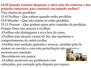 14.30 Quanto estamos dispostos a abrir mão do conforto e dos
próprios interesses para construir um mundo melhor?
Tres classes de perdidos:
15.4 Ovelhas – Que sabem quando estão perdidas
15.8 Moedas – Que não sabem se estão perdidas
15.11 Pessoas – Que podem optar pelo caminho da perdição.
Porque Deus nos associa à ovelhas:
1)Ovelhas não distinguem a erva boa da ruim;
2)Ovelhas tem alcance visual de 2m, daí repetirem o
comportamento da outra ovelha.
3)Ovelhas tem audição apurada e moscas, atraídas pela lã,
zunem no ouvido e com esta perturbação não comem e
morrem por inanição.
4)Reconhecem seu pastor.
5)Ovelhas resolvem seu problemas com
cabeçadas, por exemplo pela disputa por espaço.
 
