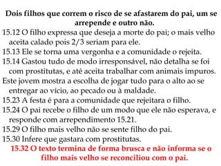 Dois filhos que correm o risco de se afastarem do pai, um se
arrepende e outro não.
15.12 O filho expressa que deseja a morte do pai; o mais velho
aceita calado pois 2/3 seriam para ele.
15.13 Ele se torna uma vergonha e a comunidade o rejeita.
15.14 Gastou tudo de modo irresponsável, não detalha se foi
com prostitutas, e até aceita trabalhar com animais impuros.
Este jovem mostra a escolha de jogar tudo para o alto ao se
entregar ao vício, ao pecado ou à maldade.
15.23 A festa é para a comunidade que rejeitara o filho.
15.24 O pai recebe o filho de um modo que ele não esperava, e
responde com arrependimento 15.21.
15.29 O filho mais velho não se sente filho do pai.
15.30 Infere que gastara com prostitutas.
15.32 O texto termina de forma brusca e não informa se o
filho mais velho se reconciliou com o pai.
 