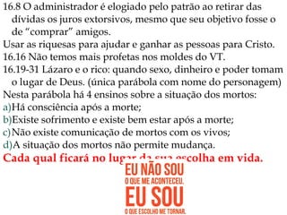 16.8 O administrador é elogiado pelo patrão ao retirar das
dívidas os juros extorsivos, mesmo que seu objetivo fosse o
de “comprar” amigos.
Usar as riquesas para ajudar e ganhar as pessoas para Cristo.
16.16 Não temos mais profetas nos moldes do VT.
16.19-31 Lázaro e o rico: quando sexo, dinheiro e poder tomam
o lugar de Deus. (única parábola com nome do personagem)
Nesta parábola há 4 ensinos sobre a situação dos mortos:
a)Há consciência após a morte;
b)Existe sofrimento e existe bem estar após a morte;
c)Não existe comunicação de mortos com os vivos;
d)A situação dos mortos não permite mudança.
Cada qual ficará no lugar da sua escolha em vida.
 