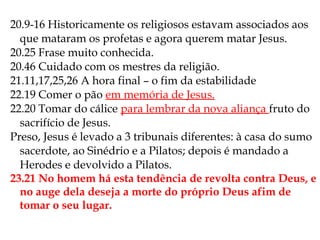 20.9-16 Historicamente os religiosos estavam associados aos
que mataram os profetas e agora querem matar Jesus.
20.25 Frase muito conhecida.
20.46 Cuidado com os mestres da religião.
21.11,17,25,26 A hora final – o fim da estabilidade
22.19 Comer o pão em memória de Jesus.
22.20 Tomar do cálice para lembrar da nova aliança fruto do
sacrifício de Jesus.
Preso, Jesus é levado a 3 tribunais diferentes: à casa do sumo
sacerdote, ao Sinédrio e a Pilatos; depois é mandado a
Herodes e devolvido a Pilatos.
23.21 No homem há esta tendência de revolta contra Deus, e
no auge dela deseja a morte do próprio Deus afim de
tomar o seu lugar.
 