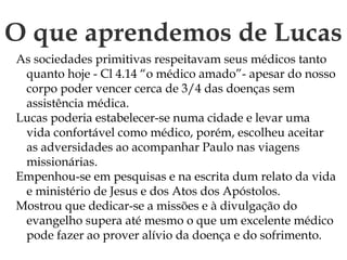 O que aprendemos de Lucas
As sociedades primitivas respeitavam seus médicos tanto
quanto hoje - Cl 4.14 “o médico amado”- apesar do nosso
corpo poder vencer cerca de 3/4 das doenças sem
assistência médica.
Lucas poderia estabelecer-se numa cidade e levar uma
vida confortável como médico, porém, escolheu aceitar
as adversidades ao acompanhar Paulo nas viagens
missionárias.
Empenhou-se em pesquisas e na escrita dum relato da vida
e ministério de Jesus e dos Atos dos Apóstolos.
Mostrou que dedicar-se a missões e à divulgação do
evangelho supera até mesmo o que um excelente médico
pode fazer ao prover alívio da doença e do sofrimento.
 