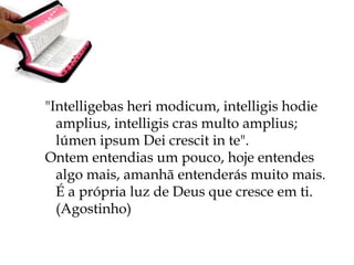 "Intelligebas heri modicum, intelligis hodie
amplius, intelligis cras multo amplius;
lúmen ipsum Dei crescit in te".
Ontem entendias um pouco, hoje entendes
algo mais, amanhã entenderás muito mais.
É a própria luz de Deus que cresce em ti.
(Agostinho)
 