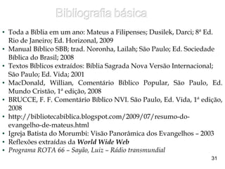 ● Toda a Bíblia em um ano: Mateus a Filipenses; Dusilek, Darci; 8ª Ed.
Rio de Janeiro; Ed. Horizonal, 2009
● Manual Bíblico SBB; trad. Noronha, Lailah; São Paulo; Ed. Sociedade
Bíblica do Brasil; 2008
● Textos Bíblicos extraídos: Bíblia Sagrada Nova Versão Internacional;
São Paulo; Ed. Vida; 2001
● MacDonald, Willian, Comentário Bíblico Popular, São Paulo, Ed.
Mundo Cristão, 1ª edição, 2008
● BRUCCE, F. F. Comentário Bíblico NVI. São Paulo, Ed. Vida, 1ª edição,
2008
● http://bibliotecabiblica.blogspot.com/2009/07/resumo-do-
evangelho-de-mateus.html
● Igreja Batista do Morumbi: Visão Panorâmica dos Evangelhos – 2003
● Reflexões extraídas da World Wide Web
● Programa ROTA 66 – Sayão, Luiz – Rádio transmundial
31
 