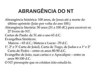 ABRANGÊNCIA DO NT
Abrangência histórica: 100 anos, de Jesus até a morte do
último apóstolo (João por volta do ano 100.)
Abrangência literária: 50 anos (51 a 100 dC) para escrever os
27 livros do NT.
Cartas de Paulo: de 51 até o ano 63 d.C.
Evangelhos Sinóticos:
Marcos – 65 d.C.; Mateus e Lucas –70 d.C.
1ª, 2ª e 3ª Carta de João2, Carta de Tiago, de Judas e a 1ª e 2ª
Carta de Pedro – entre os anos 80-90 d.C.
Evangelho de João, suas cartas e o Apocalipse – entre os
anos 90-100 d.C.
O NT pressupõe que os cristãos irão estudá-lo.
 