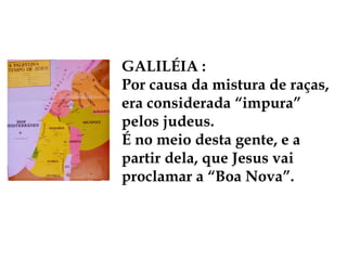 GALILÉIA :
Por causa da mistura de raças,
era considerada “impura”
pelos judeus.
É no meio desta gente, e a
partir dela, que Jesus vai
proclamar a “Boa Nova”.
 