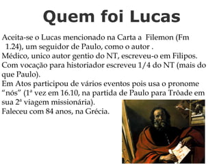 Quem foi Lucas
Aceita-se o Lucas mencionado na Carta a Filemon (Fm
1.24), um seguidor de Paulo, como o autor .
Médico, unico autor gentio do NT, escreveu-o em Filipos.
Com vocação para historiador escreveu 1/4 do NT (mais do
que Paulo).
Em Atos participou de vários eventos pois usa o pronome
“nós” (1ª vez em 16.10, na partida de Paulo para Trôade em
sua 2ª viagem missionária).
Faleceu com 84 anos, na Grécia.
 
