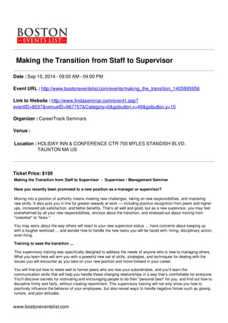 Making the Transition from Staff to Supervisor
Date : Sep 10, 2014 - 09:00 AM - 04:00 PM
Event URL : http://www.bostoneventslist.com/events/making_the_transition_1405995956
Link to Website : http://www.findaseminar.com/event1.asp?
eventID=8037&venueID=967757&Category=0&gobutton.x=49&gobutton.y=10
Organizer : CareerTrack Seminars
Venue :
Location : HOLIDAY INN & CONFERENCE CTR 700 MYLES STANDISH BLVD.
TAUNTON MA US
Ticket Price: $199
Making the Transition from Staff to Supervisor - Supervisor / Management Seminar
Have you recently been promoted to a new position as a manager or supervisor?
Moving into a position of authority means meeting new challenges, taking on new responsibilities, and mastering
new skills. It also puts you in line for greater rewards at work — including positive recognition from peers and higher-
ups, increased job satisfaction, and better benefits. That’s all well and good, but as a new supervisor, you may feel
overwhelmed by all your new responsibilities, anxious about the transition, and stressed out about moving from
"coworker" to "boss."
You may worry about the way others will react to your new supervisor status ... have concerns about keeping up
with a tougher workload ... and wonder how to handle the new tasks you will be faced with: hiring, disciplinary action,
even firing.
Training to ease the transition ...
This supervisory training was specifically designed to address the needs of anyone who is new to managing others.
What you learn here will arm you with a powerful new set of skills, strategies, and techniques for dealing with the
issues you will encounter as you take on your new position and move forward in your career.
You will find out how to relate well to former peers who are now your subordinates, and you’ll learn the
communication skills that will help you handle these changing relationships in a way that’s comfortable for everyone.
You’ll discover secrets for motivating and encouraging people to do their "personal best" for you, and find out how to
discipline firmly and fairly, without creating resentment. This supervisory training will not only show you how to
positively influence the behavior of your employees, but also reveal ways to handle negative forces such as gossip,
rumors, and poor attitudes.
www.bostoneventslist.com
 