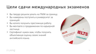10
• Вы твердо решили уехать на ПМЖ за границу.
• Вы намерены поступить в университет за
границей.
• Вы хотите получить престижную работу.
• Вы мечтаете о продвижении по карьерной
лестнице.
• Сертификат нужен вам, чтобы получить
объективную оценку своих знаний
английского языка.
 