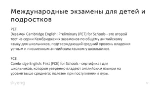 12
PET
Экзамен Cambridge English: Preliminary (PET) for Schools - это второй
тест из серии Кембриджских экзаменов по общему английскому
языку для школьников, подтверждающий средний уровень владения
устным и письменным английским языком у школьников.
FCE
Cambridge English: First (FCE) for Schools - сертификат для
школьников, которые уверенно владеют английским языком на
уровне выше среднего; полезен при поступлении в вузы.
 