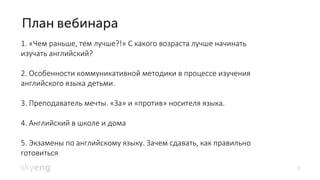 2
1. «Чем раньше, тем лучше?!» С какого возраста лучше начинать
изучать английский?
2. Особенности коммуникативной методики в процессе изучения
английского языка детьми.
3. Преподаватель мечты. «За» и «против» носителя языка.
4. Английский в школе и дома
5. Экзамены по английскому языку. Зачем сдавать, как правильно
готовиться.
 